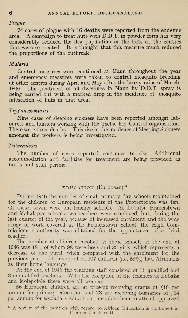 Plague 24 cases of plague with 16 deaths were reported from the endemic area. A campaign to treat huts with D.D.T. in powder form has very considerably reduced the flea population in the huts at the centres that were so treated. It is thought that this measure much reduced the proportions of the outbreak. Malana Control measures were continued at Maun throughout the year and emergency measures were taken to control mosquito breeding at other centres during April and May after the heavy rains of March, 1946. The treatment of all dwellings in Maun by D.D.T. spray is being carried out with a marked drop in the incidence of mosquito infestation of huts in that area. T rypanosomiasis Nine cases of sleeping sickness have been reported amongst lab¬ ourers and hunters working with the Tsetse Fly Control organisation. There were three deaths. This rise in the incidence of Sleeping Sickness amongst the workers is being investigated. Tuberculosis The number of cases reported continues to rise. Additional accommodation and facilities for treatment are being provided as funds and staff permit. EDUCATION (European) * During 1946 the number of small primary day schools maintained for the children of European residents of the Protectorate was ten. Of these, seven were one-teacher schools. At Lobatsi, Francistown and Mahalapye schools two teachers were employed, but, during the last quarter of the year, because of increased enrolment and the wide range of work covered at the Francistown School, the High Com¬ missioner’s authority was obtained for the appointment of a third teacher. The number of children enrolled at these schools at the end of 1946 was 181, of whom 98 were boys and 83 girls, which represents a decrease of one pupil, when compared with the enrolment for the previous year. Of this number, 107 children (i.e. 59%) had Afrikaans as their home language. At the end of 1946 the teaching staff consisted of 11 qualified and 3 unqualified tea,chers. With the exception of the teachers at Lobatsi and Molepolole these were all women. 56 European children are at present receiving grants of £16 per annum for primary education and 23 are receiving bursaries of £24 per annum for secondary education to enable them to attend appioved * A review of the position with regard to African Education is contained in Chapter 7 of Part TI.
