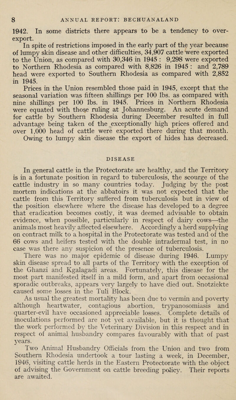 1942. In some districts there appears to be a tendency to over¬ export. In spite of restrictions imposed in the early part of the year because of lumpy skin disease and other difficulties, 34,907 cattle were exported to the Union, as compared with 30,346 in 1945 : 9,298 were exported to Northern Rhodesia as compared with 8,826 in 1945 : and 2,789 head were exported to Southern Rhodesia as compared with 2,852 in 1945. Prices in the Union resembled those paid in 1945, except that the seasonal variation was fifteen shillings per 100 lbs. as compared with nine shillings per 100 lbs. in 1945. Prices in Northern Rhodesia were equated with those ruling at Johannesburg. An acute demand for cattle by Southern Rhodesia during December resulted in full advantage being taken of the exceptionally high prices offered and over 1,000 head of cattle were exported there during that month. Owing to lumpy skin disease the export of hides has decreased. DISEASE In general cattle in the Protectorate are healthy, and the Territory is in a fortunate position in regard to tuberculosis, the scourge of the cattle industry in so many countries today. Judging by the post mortem indications at the abbatoirs it was not expected that the cattle from this Territory suffered from tuberculosis but in view of the position elsewhere where the disease has developed to a degree that eradication becomes costly, it was deemed advisable to obtain evidence, when possible, particularly in respect of dairy cows—the animals most heavily affected elsewhere. Accordingly a herd supplying on contract milk to a hospital in the Protectorate was tested and of the 66 cows and heifers tested with the double intradermal test, in no case was there any suspicion of the presence of tuberculosis. There was no major epidemic of disease during 1946. Lumpy skin disease spread to all parts of the Territory with the exception of the Ghanzi and Kgalagadi areas. Fortunately, this disease for the most part manifested itself in a mild form, and apart from occasional sporadic outbreaks, appears very largely to have died out. Snotziekte caused some losses in the Tuli Block. As usual the greatest mortality has been due to vermin and poverty although heartwater, contagious abortion, trypanosomiasis and quarter-evil have occasioned appreciable losses. Complete details of inoculations performed are not yet available, but it is thought that the work performied by the Veterinary Division in this respect and in respect of animal husbandry compares favourably with that of past years. Two Animal Husbandry Officials from the Union and two from Southern Rhodesia undertook a tour lasting a week, in December, 1946, visiting cattle herds in the Eastern Protectorate with the object of advising the Government on cattle breeding pffiicy. Their reports are awaited.
