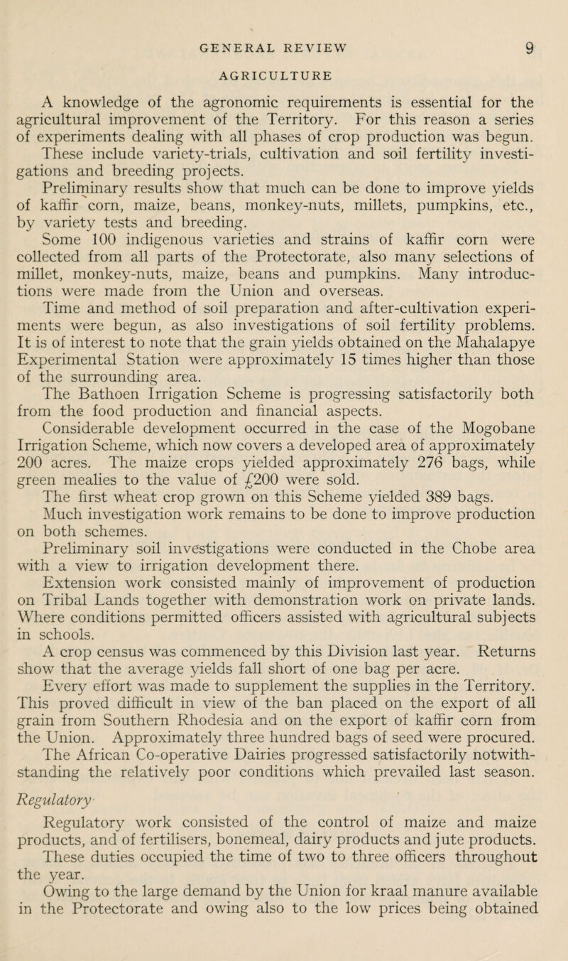 AGRICULTURE A knowledge of the agronomic requirements is essential for the agricultural improvement of the Territory. For this reason a series of experiments dealing with all phases of crop production was begun. These include variety-trials, cultivation and soil fertility investi¬ gations and breeding projects. Prelirninary results show that much can be done to improve yields of kafhr corn, maize, beans, monkey-nuts, millets, pumpkins, etc., by variety tests and breeding. Some 100 indigenous varieties and strains of kaffir corn were collected from all parts of the Protectorate, also many selections of millet, monkey-nuts, maize, beans and pumpkins. Many introduc¬ tions were made from the Union and overseas. Time and method of soil preparation and after-cultivation experi¬ ments were begun, as also investigations of soil fertility problems. It is of interest to note that the grain yields obtained on the Mahalapye Experimental Station were approximately 15 times higher than those of the surrounding area. The Bathoen Irrigation Scheme is progressing satisfactorily both from the food production and financial aspects. Considerable development occurred in the case of the Mogobane Irrigation Scheme, which now covers a developed area of approximately 200 acres. The maize crops yielded approximately 276 bags, while green mealies to the value of £200 were sold. The first wheat crop grown on this Scheme yielded 389 bags. Much investigation work remains to be done to improve production on both schemes. Preliminary soil investigations were conducted in the Chobe area with a view to irrigation development there. Extension work consisted mainly of improvement of production on Tribal Lands together with demonstration work on private lands. Where conditions permitted officers assisted with agricultural subjects in schools. A crop census was commenced by this Division last year. Returns show that the average yields fall short of one bag per acre. Every effort was made to supplement the supplies in the Territory. This proved difficult in view of the ban placed on the export of all grain from Southern Rhodesia and on the export of kaffir corn from the Union. Approximately three hundred bags of seed were procured. The African Co-operative Dairies progressed satisfactorily notwith¬ standing the relatively poor conditions which prevailed last season. Regulatory- Regulatory work consisted of the control of maize and maize products, and of fertilisers, bonemeal, dairy products and jute products. These duties occupied the time of two to three officers throughout the year. Owing to the large demand by the Union for kraal manure available in the Protectorate and owing also to the low prices being obtained