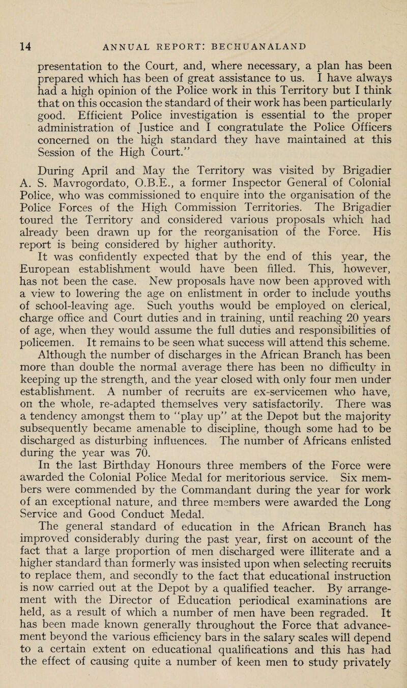 presentation to the Court, and, where necessary, a plan has been prepared which has been of great assistance to us. I have always had a high opinion of the Police work in this Territory but I think that on this occasion the standard of their work has been particularly good. Efficient Police investigation is essential to the proper administration of Justice and I congratulate the Police Officers concerned on the high standard they have maintained at this Session of the High Court. During April and May the Territory was visited by Brigadier A. S. Mavrogordato, O.B.E., a former Inspector General of Colonial Police, who was commissioned to enquire into the organisation of the Police Forces of the High Commission Territories. The Brigadier toured the Territory and considered various proposals which had already been drawn up for the reorganisation of the Force. His report is being considered by higher authority. It was confidently expected that by the end of this year, the European establishment would have been filled. This, however, has not been the case. New proposals have now been approved with a view to lowering the age on enlistment in order to include youths of school-leaving age. Such youths would be employed on clerical, charge office and Court duties and in training, until reaching 20 years of age, when they would assume the full duties and responsibilities of policemen. It remains to be seen what success will attend this scheme. Although the number of discharges in the African Branch has been more than double the normal average there has been no difficulty in keeping up the strength, and the year closed with only four men under establishment. A number of recruits are ex-servicemen who have, on the whole, re-adapted themselves very satisfactorily. There was a tendency amongst them to play up at the Depot but the majority subsequently became amenable to discipline, though some had to be discharged as disturbing influences. The number of Africans enlisted during the year was 70. In the last Birthday Honours three members of the Force were awarded the Colonial Police Medal for meritorious service. Six mem¬ bers were commended by the Commandant during the year for work of an exceptional nature, and three members were awarded the Long Service and Good Conduct Medal. The general standard of education in the African Branch has improved considerably during the past year, first on account of the fact that a large proportion of men discharged were illiterate and a higher standard than formerly was insisted upon when selecting recruits to replace them, and secondly to the fact that educational instruction is now carried out at the Depot by a qualified teacher. By arrange¬ ment with the Director of Education periodical examinations are held, as a result of which a number of men have been regraded. It has been made known generally throughout the Force that advance¬ ment beyond the various efficiency bars in the salary scales will depend to a certain extent on educational qualifications and this has had the effect of causing quite a number of keen men to study privately