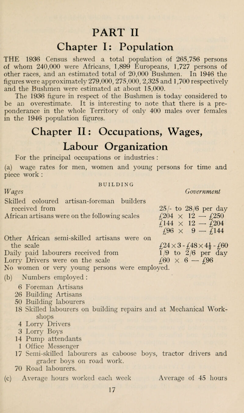 PART II Chapter I: Population THE 1936 Census shewed a total population of 265,756 persons of whom 240,000 were Africans, 1,899 Europeans, 1,727 persons of other races, and an estimated total of 20,000 Bushmen. In 1946 the figures were approximately 279,000, 275,000, 2,325 and 1,700 respectively and the Bushmen were estimated at about 15,000. The 1936 figure in respect of the Bushmen is today considered to be an overestimate. It is interesting to note that there is a pre¬ ponderance in the whole Territory of only 400 males over females in the 1946 population figures. Chapter II: Occupations, Wages, Labour Organization For the principal occupations or industries : (a) wage rates for men, women and young persons for time and piece work : BUILDING W ages Skilled coloured artisan-foreman builders received from African artisans were on the following scales Other African semi-skilled artisans were on the scale Daily paid labourers received from Lorry Drivers were on the scale No women or very young persons were employed. Government 25/- to 28/6 per day £204 X 12 — £250 £144 X 12 — £204 £96 X 9 - £144 £24x3-£48x4J-£60 1/9 to 2 /6 per day £60 X 6 - £96 (b) Numbers employed : 6 Foreman Artisans 26 Building Artisans 50 Building labourers 18 Skilled labourers on building repairs and at Mechanical Work¬ shops 4 Lorry Drivers 3 Lorry Boys 14 Pump attendants 1 Office Messenger 17 Semi-skilled labourers as caboose boys, tractor drivers and grader boys on road work. 70 Road labourers. (c) Average hours worked each week Average of 45 hours