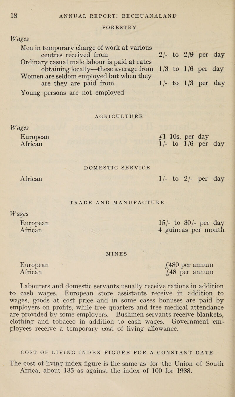 FORESTRY Wages Men in temporary charge of work at various centres received from 2/- to 2/9 per day Ordinary casual male labour is paid at rates obtaining locally—^these average from 1/3 to 1/6 per day Women are seldom employed but when they are they are paid from 1/- to 1/3 per day Young persons are not employed AGRICULTURE Wages European African £1 10s. per day 1 /- to 1 /6 per day DOMESTIC SERVICE African 1/- to 2/- per day Wages European African TRADE AND MANUFACTURE 15/- to 30/- per day 4 guineas per month MINES European £480 per annum African £48 per annum Labourers and domestic servants usually receive rations in addition to cash wages. European store assistants receive in addition to wages, goods at cost price and in some cases bonuses are paid by employers on profits, while free quarters and free medical attendance are provided by some employers. Bushmen servants receive blankets, clothing and tobacco in addition to cash wages. Government em¬ ployees receive a temporary cost of living allowance. COST OF LIVING INDEX FIGURE FOR A CONSTANT DATE The cost of living index figure is the same as for the Union of South Africa, about 135 as against the index of 100 for 1938.