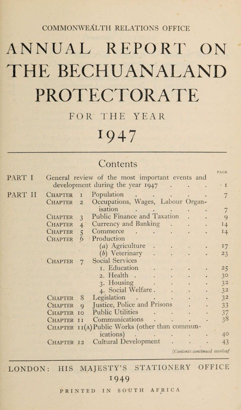 COMMONWEALTH relations office ANNUAL REPORT ON THE BECHUANALAND PROTECTORATE FOR THE YEAR J947 Contents PAGE PART I General review of the most important events and development during the year 1947 * 1 PART II Chapter 1 Population ..... 7 Chapter 2 Occupations, Wages, Labour Organ¬ isation ..... 7 Chapter 3 Public Finance and Taxation 9 Chapter 4 Currency and Banking H Chapter 5 Commerce ..... x4 Chapter 6 Production (a) Agriculture .... x7 (b) Veterinary .... 23 Chapter 7 Social Services 1. Education .... 25 2. Health ..... 3° 3. Housing .... 32 4. Social Welfare .... 32 Chapter 8 Legislation ..... 32 Chapter 9 Justice, Police and Prisons 33 Chapter 10 Public Utilities .... 37 Chapter 11 Communications .... 38 Chapter ii{ A) Public Works (other than commun¬ ications) ..... 40 Chapter 12 Cultural Development 43 [Contents continued overleaf LONDON: HIS MAJESTY’S STATIONERY OFFICE 1949 PRINTED IN SOUTEI AFRICA