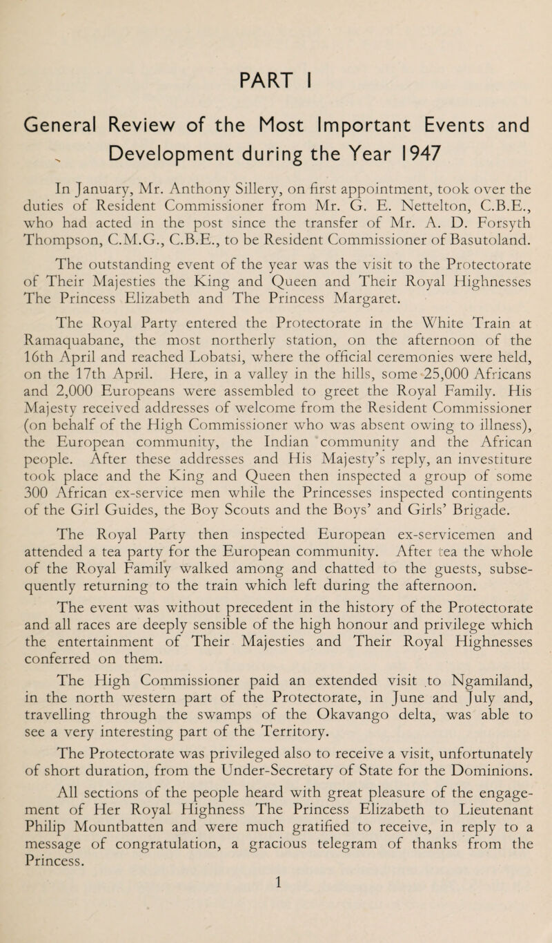 General Review of the Most Important Events and Development during the Year 1947 In January, Mr. Anthony Sillery, on first appointment, took over the duties of Resident Commissioner from Mr. G. E. Nettelton, C.B.E., who had acted in the post since the transfer of Mr. A. D. Forsyth Thompson, C.M.G., C.B.E., to be Resident Commissioner of Basutoland. The outstanding event of the year was the visit to the Protectorate of Their Majesties the King and Queen and Their Royal Highnesses The Princess Elizabeth and The Princess Margaret. The Royal Party entered the Protectorate in the White Train at Ramaquabane, the most northerly station, on the afternoon of the 16th April and reached Lobatsi, where the official ceremonies were held, on the 17th April. Here, in a valley in the hills, some 25,000 Africans and 2,000 Europeans were assembled to greet the Royal Family. His Majesty received addresses of welcome from the Resident Commissioner (on behalf of the High Commissioner who was absent owing to illness), the European community, the Indian community and the African people. After these addresses and His Majesty’s reply, an investiture took place and the King and Queen then inspected a group of some 300 African ex-service men while the Princesses inspected contingents of the Girl Guides, the Boy Scouts and the Boys’ and Girls’ Brigade. The Royal Party then inspected European ex-servicemen and attended a tea party for the European community. After tea the whole of the Royal Family walked among and chatted to the guests, subse¬ quently returning to the train which left during the afternoon. The event was without precedent in the history of the Protectorate and all races are deeply sensible of the high honour and privilege which the entertainment of Their Majesties and Their Royal Highnesses conferred on them. The High Commissioner paid an extended visit to Ngamiland, in the north western part of the Protectorate, in June and July and, travelling through the swamps of the Okavango delta, was able to see a very interesting part of the Territory. The Protectorate was privileged also to receive a visit, unfortunately of short duration, from the Under-Secretary of State for the Dominions. All sections of the people heard with great pleasure of the engage¬ ment of Her Royal Highness The Princess Elizabeth to Lieutenant Philip Mountbatten and were much gratified to receive, in reply to a message of congratulation, a gracious telegram of thanks from the Princess. 1