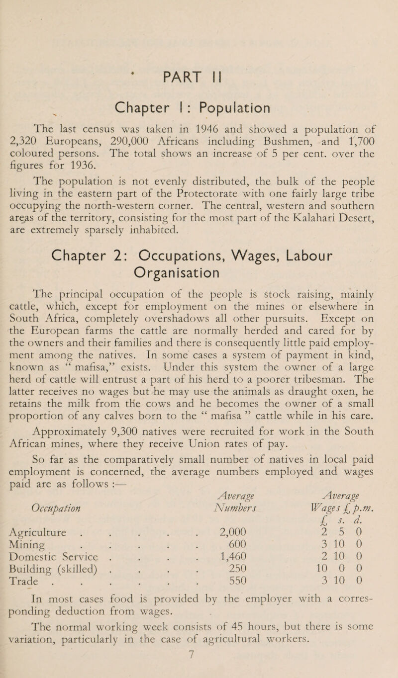 Chapter I : Population The last census was taken in 1946 and showed a population of 2,320 Europeans, 290,000 Africans including Bushmen, and 1,700 coloured persons. The total shows an increase of 5 per cent, over the figures for 1936. The population is not evenly distributed, the bulk of the people living in the eastern part of the Protectorate with one fairly large tribe occupying the north-western corner. The central, western and southern areas of the territory, consisting for the most part of the Kalahari Desert, are extremely sparsely inhabited. Chapter 2: Occupations, Wages, Labour Organisation The principal occupation of the people is stock raising, mainly cattle, which, except for employment on the mines or elsewhere in South Africa, completely overshadows all other pursuits. Except on the European farms the cattle are normally herded and cared for by the owners and their families and there is consequently little paid employ¬ ment among the natives. In some cases a system of payment in kind, known as “ mafisa,” exists. Under this system the owner of a large herd of cattle will entrust a part of his herd to a poorer tribesman. The latter receives no wages but he may use the animals as draught oxen, he retains the milk from the cows and he becomes the owner of a small proportion of any calves born to the “ mafisa ” cattle while in his care. Approximately 9,300 natives were recruited for work in the South African mines, where they receive Union rates of pay. So far as the comparatively small number of natives in local paid employment is concerned, the average numbers employed and wages paid are as follows :— Average Average Occupation Numbers Wages £ p.m. £ t. d. Agriculture Mining Domestic Service Building (skilled) Trade 2,000 600 1,460 250 550 2 5 0 3 10 0 2 10 0 10 0 0 3 10 0 In most cases food is provided by the employer with a corres¬ ponding deduction from wages. The normal working week consists of 45 hours, but there is some variation, particularly in the case of agricultural workers.