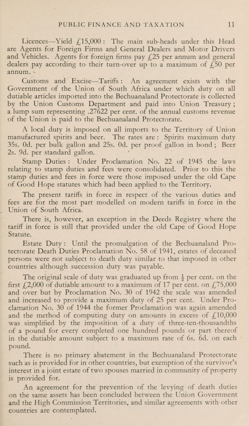Licences—Yield £15,000 : The main sub-heads under this Head are Agents for Foreign Firms and General Dealers and Motor Drivers and Vehicles. Agents for foreign firms pay £25 per annum and general dealers pay according to their turn-over up to a maximum of £50 per annum. - Customs and Excise—Tariffs : An agreement exists with the Government of the Union of South Africa under which duty on all dutiable articles imported into the Bechuanaland Protectorate is collected by the Union Customs Department and paid into Union Treasury ; a lump sum representing .27622 per cent, of the annual customs revenue of the Union is paid to the Bechuanaland Protectorate. A local duty is imposed on all imports to the Territory of Union manufactured spirits and beer. The rates are : Spirits maximum duty 35s. Od. per bulk gallon and 25s. Od. per proof gallon in bond ; Beer 2s. 9d. per standard gallon. Stamp Duties : Under Proclamation No. 22 of 1945 the laws relating to stamp duties and fees were consolidated. Prior to this the stamp duties and fees in force were those imposed under the old Cape of Good Hope statutes which had been applied to the Territory. The present tariffs in force in respect of the various duties and fees are for the most part modelled on modern tariffs in force in the Union of South Africa. There is, however, an exception in the Deeds Registry where the tariff in force is still that provided under the old Cape of Good Hope Statute. Estate Duty : Until the promulgation of the Bechuanaland Pro¬ tectorate Death Duties Proclamation No. 58 of 1941, estates of deceased persons were not subject to death duty similar to that imposed in other countries although succession duty was payable. The original scale of duty was graduated up from \ per cent, on the first £2,000 of dutiable amount to a maximum of 17 per cent, on £75,000 and over but by Proclamation No. 30 of 1942 the scale was amended and increased to provide a maximum duty of 25 per cent. Under Pro¬ clamation No. 30 of 1944 the former Proclamation was again amended and the method of computing duty on amounts in excess of £10,000 was simplified by the imposition of a duty of three-ten-thousandths of a pound for every completed one hundred pounds or part thereof in the dutiable amount subject to a maximum rate of 6s. 6d. on each pound. There is no primary abatement in the Bechuanaland Protectorate such as is provided for in other countries, but exemption of the survivor’s interest in a joint estate of two spouses married in community of property is provided for. An agreement for the prevention of the levying of death duties on the same assets has been concluded between the Union Government and the High Commission Territories, and similar agreements with other countries are contemplated.
