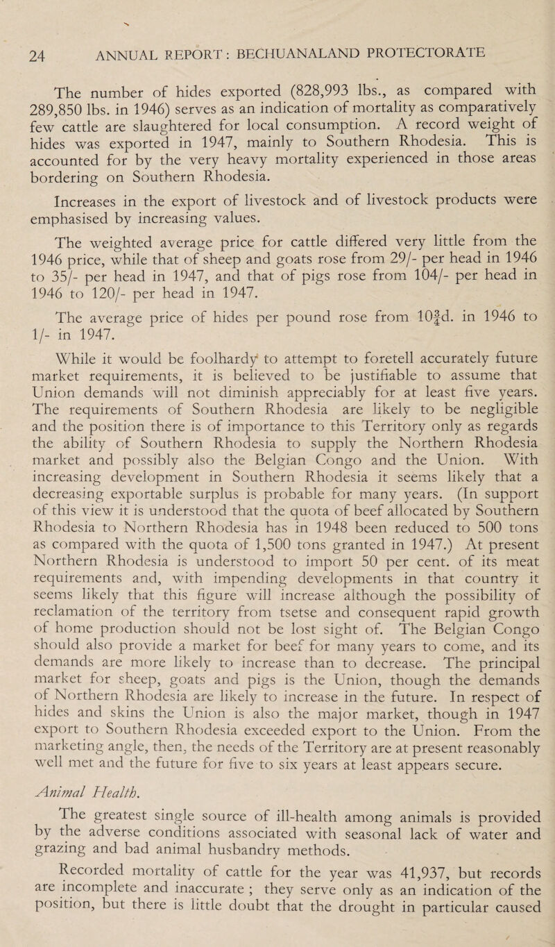 The number of hides exported (828,993 lbs., as compared with 289,850 lbs. in 1946) serves as an indication of mortality as comparatively few cattle are slaughtered for local consumption. A record weight of hides was exported in 1947, mainly to Southern Rhodesia. This is accounted for by the very heavy mortality experienced in those areas bordering on Southern Rhodesia. Increases in the export of livestock and of livestock products were emphasised by increasing values. The weighted average price for cattle differed very little from the 1946 price, while that of sheep and goats rose from 29/- per head in 1946 to 35/- per head in 1947, and that of pigs rose from 104/- per head in 1946 to 120/- per head in 1947. The average price of hides per pound rose from 10§d. in 1946 to 1/- in 1947. While it would be foolhardy to attempt to foretell accurately future market requirements, it is believed to be justifiable to assume that Union demands will not diminish appreciably for at least five years. The requirements of Southern Rhodesia are likely to be negligible and the position there is of importance to this Territory only as regards the ability of Southern Rhodesia to supply the Northern Rhodesia market and possibly also the Belgian Congo and the Union. With increasing development in Southern Rhodesia it seems likely that a decreasing exportable surplus is probable for many years. (In support of this view it is understood that the quota of beef allocated by Southern Rhodesia to Northern Rhodesia has in 1948 been reduced to 500 tons as compared with the quota of 1,500 tons granted in 1947.) At present Northern Rhodesia is understood to import 50 per cent, of its meat requirements and, with impending developments in that country it seems likely that this figure will increase although the possibility of reclamation of the territory from tsetse and consequent rapid growth of home production should not be lost sight of. The Belgian Congo should also provide a market for beef for many years to come, and its demands are more likely to increase than to decrease. The principal market for sheep, goats and pigs is the Union, though the demands of Northern Rhodesia are likely to increase in the future. In respect of hides and skins the Union is also the major market, though in 1947 export to Southern Rhodesia exceeded export to the Union. From the marketing angle, then, the needs of the Territory are at present reasonably well met and the future for five to six years at least appears secure. Animal Health. The greatest single source of ill-health among animals is provided by the adverse conditions associated with seasonal lack of water and grazing and bad animal husbandry methods. Recorded mortality of cattle for the year was 41,937, but records are incomplete and inaccurate ; they serve only as an indication of the position, but there is little doubt that the drought in particular caused