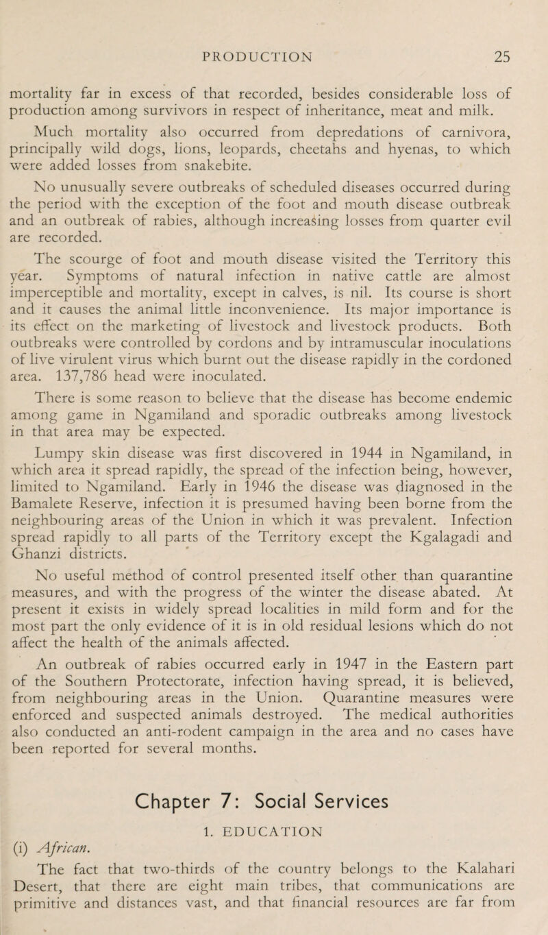 mortality far in excess of that recorded, besides considerable loss of production among survivors in respect of inheritance, meat and milk. Much mortality also occurred from depredations of carnivora, principally wild dogs, lions, leopards, cheetahs and hyenas, to which were added losses from snakebite. No unusually severe outbreaks of scheduled diseases occurred during the period with the exception of the foot and mouth disease outbreak and an outbreak of rabies, although increasing losses from quarter evil are recorded. The scourge of foot and mouth disease visited the Territory this year. Symptoms of natural infection in native cattle are almost imperceptible and mortality, except in calves, is nil. Its course is short and it causes the animal little inconvenience. Its major importance is its effect on the marketing of livestock and livestock products. Both outbreaks were controlled by cordons and by intramuscular inoculations of live virulent virus which burnt out the disease rapidly in the cordoned area. 137,786 head were inoculated. There is some reason to believe that the disease has become endemic among game in Ngamiland and sporadic outbreaks among livestock in that area may be expected. Lumpy skin disease was first discovered in 1944 in Ngamiland, in which area it spread rapidly, the spread of the infection being, however, limited to Ngamiland. Early in 1946 the disease was diagnosed in the Bamalete Reserve, infection it is presumed having been borne from the neighbouring areas of the Union in which it was prevalent. Infection spread rapidly to all parts of the Territory except the Kgalagadi and Ghanzi districts. No useful method of control presented itself other than quarantine measures, and with the progress of the winter the disease abated. At present it exists in widely spread localities in mild form and for the most part the only evidence of it is in old residual lesions which do not affect the health of the animals affected. An outbreak of rabies occurred early in 1947 in the Eastern part of the Southern Protectorate, infection having spread, it is believed, from neighbouring areas in the Union. Quarantine measures were enforced and suspected animals destroyed. The medical authorities also conducted an anti-rodent campaign in the area and no cases have been reported for several months. Chapter 7: Social Services 1. EDUCATION (i) African. The fact that two-thirds of the country belongs to the Kalahari Desert, that there are eight main tribes, that communications are primitive and distances vast, and that financial resources are far from