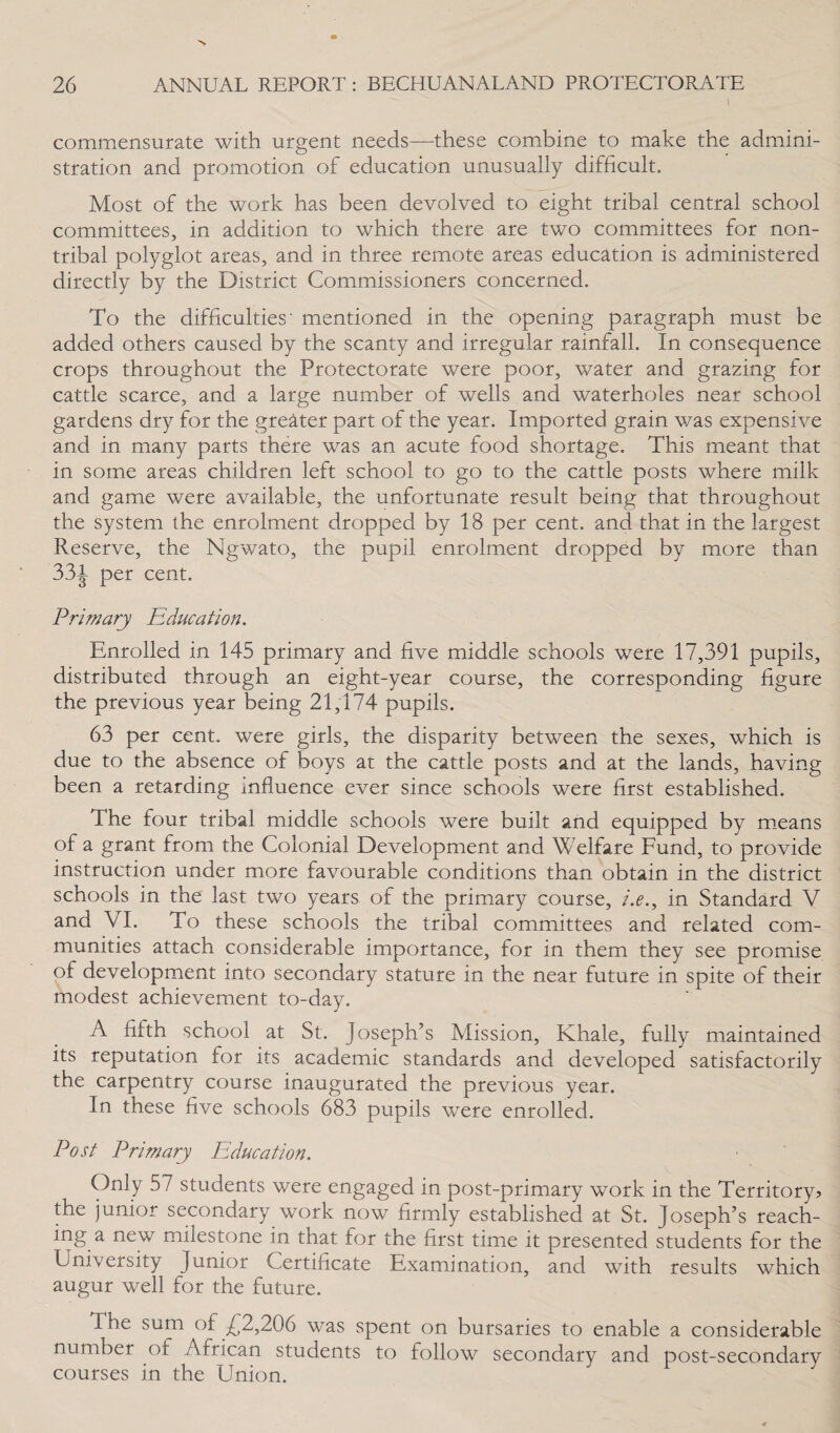 \ commensurate with urgent needs—these combine to make the admini¬ stration and promotion of education unusually difficult. Most of the work has been devolved to eight tribal central school committees, in addition to which there are two committees for non- tribal polyglot areas, and in three remote areas education is administered directly by the District Commissioners concerned. To the difficulties' mentioned in the opening paragraph must be added others caused by the scanty and irregular rainfall. In consequence crops throughout the Protectorate were poor, water and grazing for cattle scarce, and a large number of wells and waterholes near school gardens dry for the greater part of the year. Imported grain was expensive and in many parts there was an acute food shortage. This meant that in some areas children left school to go to the cattle posts where milk and game were available, the unfortunate result being that throughout the system the enrolment dropped by 18 per cent, and that in the largest Reserve, the Ngwato, the pupil enrolment dropped by more than 331 per cent. Primary Education. Enrolled in 145 primary and five middle schools were 17,391 pupils, distributed through an eight-year course, the corresponding figure the previous year being 21,174 pupils. 63 per cent, were girls, the disparity between the sexes, which is due to the absence of boys at the cattle posts and at the lands, having been a retarding influence ever since schools were first established. The four tribal middle schools were built and equipped by means of a grant from the Colonial Development and Welfare Fund, to provide instruction under more favourable conditions than obtain in the district schools in the last two years of the primary course, /.<?., in Standard V and VI. To these schools the tribal committees and related com¬ munities attach considerable importance, for in them they see promise of development into secondary stature in the near future in spite of their modest achievement to-day. A fifth school at St. Joseph’s Mission, Khale, fully maintained its reputation for its academic standards and developed satisfactorily the carpentry course inaugurated the previous year. In these five schools 683 pupils were enrolled. Post Primary Education. Only 57 students were engaged in post-primary work in the Territory? the junior secondary work now firmly established at St. Joseph’s reach¬ ing a new milestone in that for the first time it presented students for the University Junior Certificate Examination, and with results which augur well for the future. The sum of £2,206 was spent on bursaries to enable a considerable number of African students to follow secondary and post-secondary courses in the Union.