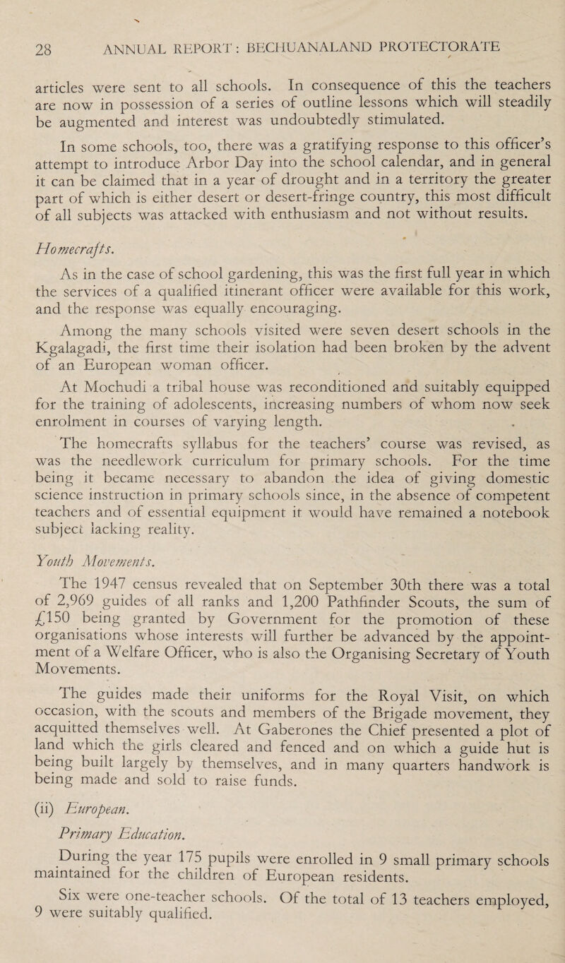 articles were sent to all schools. In consequence of this the teachers are now in possession of a series of outline lessons which will steadily be augmented and interest was undoubtedly stimulated. In some schools, too, there was a gratifying response to this officer’s attempt to introduce Arbor Day into the school calendar, and in general it can be claimed that in a year of drought and in a territory the greater part of which is either desert or desert-fringe country, this most difficult of all subjects was attacked with enthusiasm and not without results. Homecrajts. As in the case of school gardening, this was the first full year in which the services of a qualified itinerant officer were available for this work, and the response was equally encouraging. Among the many schools visited were seven desert schools in the Kgalagadi, the first time their isolation had been broken by the advent of an European woman officer. At Mochudi a tribal house was reconditioned and suitably equipped for the training of adolescents, increasing numbers of whom now seek enrolment in courses of varying length. The homecrafts syllabus for the teachers’ course was revised, as was the needlework curriculum for primary schools. For the time being it became necessary to abandon the idea of giving domestic science instruction in primary schools since, in the absence of competent teachers and of essential equipment it would have remained a notebook subject lacking reality. Youth Movements. The 1947 census revealed that on September 30th there was a total of 2,969 guides of all ranks and 1,200 Pathfinder Scouts, the sum of £150 being granted by Government for the promotion of these organisations whose interests will further be advanced by the appoint¬ ment of a Welfare Officer, who is also the Organising Secretary of Youth Movements. The guides made their uniforms for the Royal Visit, on which occasion, with the scouts and members of the Brigade movement, they acquitted themselves well. At Gaberones the Chief presented a plot of land which the girls cleared and fenced and on which a guide hut is being built largely by themselves, and in many quarters handwork is being made and sold to raise funds. (ii) European. Primary Education. During the year 175 pupils were enrolled in 9 small primary schools maintained for the children of European residents. Six were one-teacher schools. Of the total of 13 teachers employed, 9 were suitably qualified.