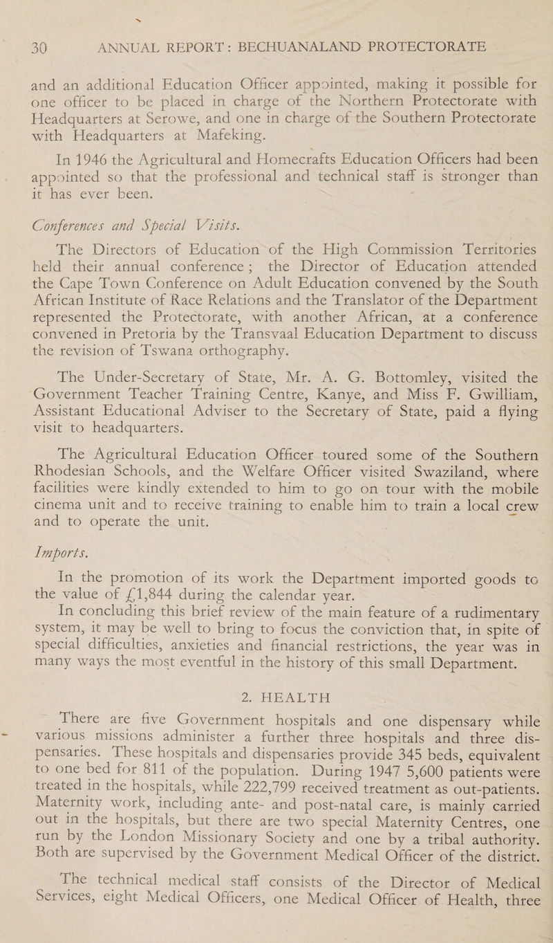 and an additional Education Officer appointed, making it possible for one officer to be placed in charge of the Northern Protectorate with Headquarters at Serowe, and one in charge of the Southern Protectorate with Headquarters at Mafeking. In 1946 the Agricultural and Homecrafts Education Officers had been appointed so that the professional and technical staff is stronger than it has ever been. Conferences and Special Visits. The Directors of Education of the High Commission Territories held their annual conference ; the Director of Education attended the Cape Town Conference on Adult Education convened by the South African Institute of Race Relations and the Translator of the Department represented the Protectorate, with another African, at a conference convened in Pretoria by the Transvaal Education Department to discuss the revision of Tswana orthography. The Under-Secretary of State, Mr. A. G. Bottomley, visited the Government Teacher Training Centre, Kanye, and Miss F. Gwilliam. Assistant Educational Adviser to the Secretary of State, paid a flying visit to headquarters. The Agricultural Education Officer toured some of the Southern Pvhodesian Schools, and the Welfare Officer visited Swaziland, where facilities were kindly extended to him to go on tour with the mobile cinema unit and to receive training to enable him to train a local crew and to operate the unit. Imports. In the promotion of its work the Department imported goods to the value of £1,844 during the calendar year. In concluding this brief review of the main feature of a rudimentary system, it may be well to bring to focus the conviction that, in spite of special difficulties, anxieties and financial restrictions, the year was in many ways the most eventful in the history of this small Department. 2. HEALTH There are five Government hospitals and one dispensary while various missions administer a further three hospitals and three dis¬ pensaries. These hospitals and dispensaries provide 345 beds, equivalent to one bed for 811 of the population. During 1947 5,600 patients were treated in the hospitals, while 222,799 received treatment as out-patients. Maternity work, including ante- and post-natal care, is mainly carried out in the hospitals, but there are two special Maternity Centres, one run by the London Missionary Society and one by a tribal authority. Both are supervised by the Government Medical Officer of the district. The technical medical staff consists of the Director of Medical Services, eight Medical Officers, one Medical Officer of Health, three