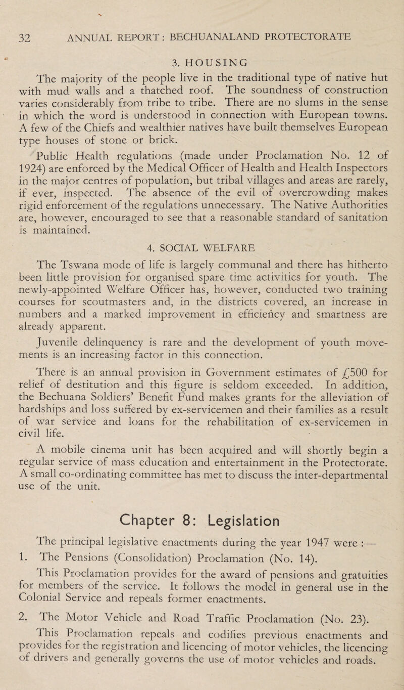 3. HOUSING The majority of the people live in the traditional type of native hut with mud walls and a thatched roof. The soundness of construction varies considerably from tribe to tribe. There are no slums in the sense in which the word is understood in connection with European towns. A few of the Chiefs and wealthier natives have built themselves European type houses of stone or brick. Public Health regulations (made under Proclamation No. 12 of 1924) are enforced by the Medical Officer of Health and Health Inspectors in the major centres of population, but tribal villages and areas are rarely, if ever, inspected. The absence of the evil of overcrowding makes rigid enforcement of the regulations unnecessary. The Native Authorities are, however, encouraged to see that a reasonable standard of sanitation is maintained. 4. SOCIAL WELFARE The Tswana mode of life is largely communal and there has hitherto been little provision for organised spare time activities for youth. The newly-appointed Welfare Officer has, however, conducted two training courses for scoutmasters and, in the districts covered, an increase in numbers and a marked improvement in efficiency and smartness are already apparent. Juvenile delinquency is rare and the development of youth move¬ ments is an increasing factor in this connection. There is an annual provision in Government estimates of £500 for relief of destitution and this figure is seldom exceeded. In addition, the Bechuana Soldiers’ Benefit Fund makes grants for the alleviation of hardships and loss suffered by ex-servicemen and their families as a result of war service and loans for the rehabilitation of ex-servicemen in civil life. A mobile cinema unit has been acquired and will shortly begin a regular service of mass education and entertainment in the Protectorate. A small co-ordinating committee has met to discuss the inter-departmental use of the unit. Chapter 8: Legislation The principal legislative enactments during the year 1947 were :— 1. The Pensions (Consolidation) Proclamation (No. 14). This Proclamation provides for the award of pensions and gratuities for members of the service. It follows the model in general use in the Colonial Service and repeals former enactments. 2. 4he Motor Vehicle and Road Traffic Proclamation (No. 23). This Proclamation repeals and codifies previous enactments and provides for the registration and licencing of motor vehicles, the licencing of drivers and generally governs the use of motor vehicles and roads.