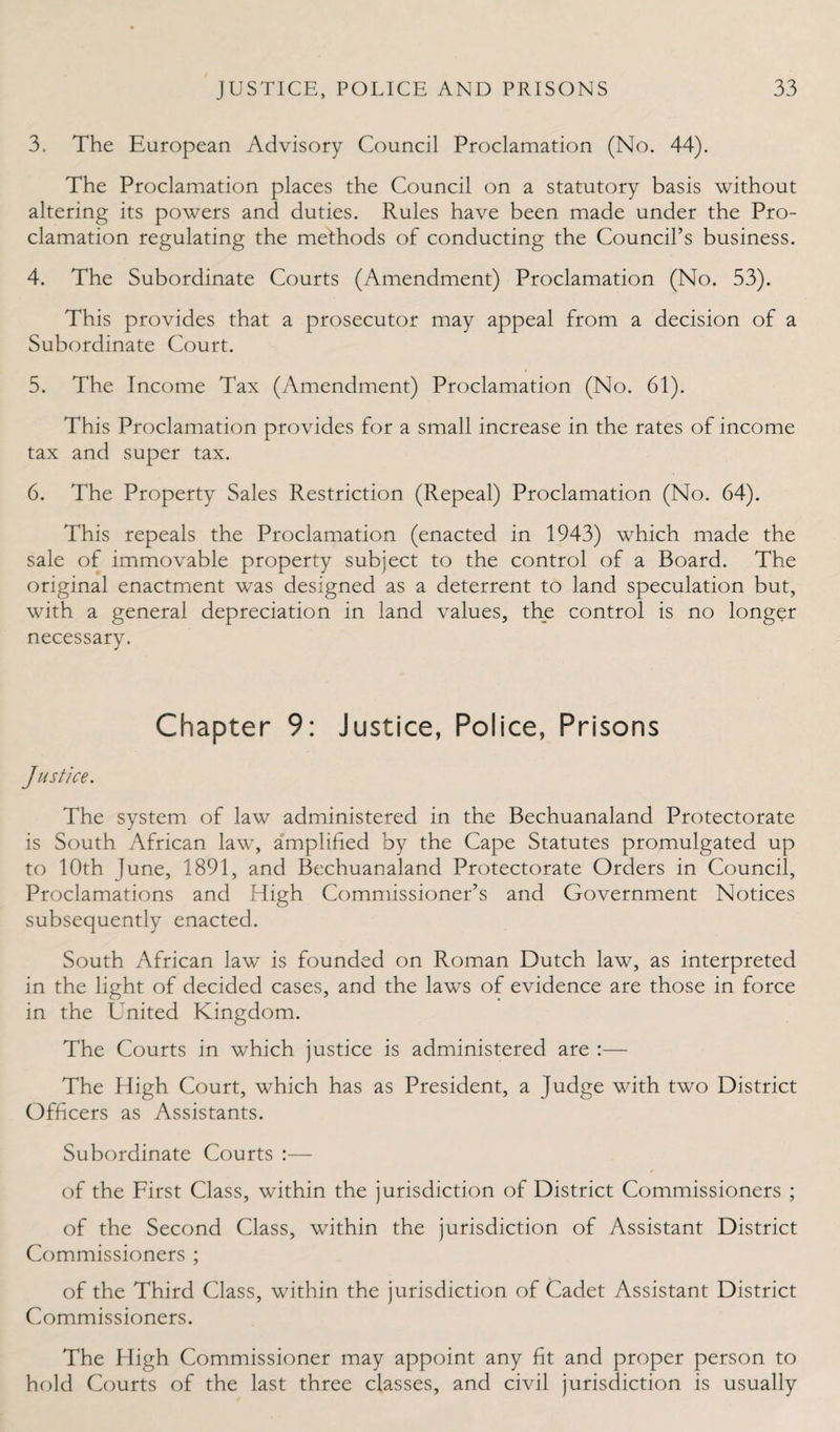 3. The European Advisory Council Proclamation (No. 44). The Proclamation places the Council on a statutory basis without altering its powers and duties. Rules have been made under the Pro¬ clamation regulating the methods of conducting the Council’s business. 4. The Subordinate Courts (Amendment) Proclamation (No. 53). This provides that a prosecutor may appeal from a decision of a Subordinate Court. 5. The Income Tax (Amendment) Proclamation (No. 61). This Proclamation provides for a small increase in the rates of income tax and super tax. 6. The Property Sales Restriction (Repeal) Proclamation (No. 64). This repeals the Proclamation (enacted in 1943) which made the sale of immovable property subject to the control of a Board. The original enactment was designed as a deterrent to land speculation but, with a general depreciation in land values, the control is no longer necessary. Chapter 9: Justice, Police, Prisons Justice. The system of law administered in the Bechuanaland Protectorate is South African law, amplified by the Cape Statutes promulgated up to 10th June, 1891, and Bechuanaland Protectorate Orders in Council, Proclamations and High Commissioner’s and Government Notices subsequently enacted. South African law is founded on Roman Dutch law, as interpreted in the light of decided cases, and the laws of evidence are those in force in the United Kingdom. The Courts in which justice is administered are :— The High Court, which has as President, a Judge with two District Officers as Assistants. Subordinate Courts :— of the First Class, within the jurisdiction of District Commissioners ; of the Second Class, within the jurisdiction of Assistant District Commissioners ; of the Third Class, within the jurisdiction of Cadet Assistant District Commissioners. The High Commissioner may appoint any fit and proper person to hold Courts of the last three classes, and civil jurisdiction is usually