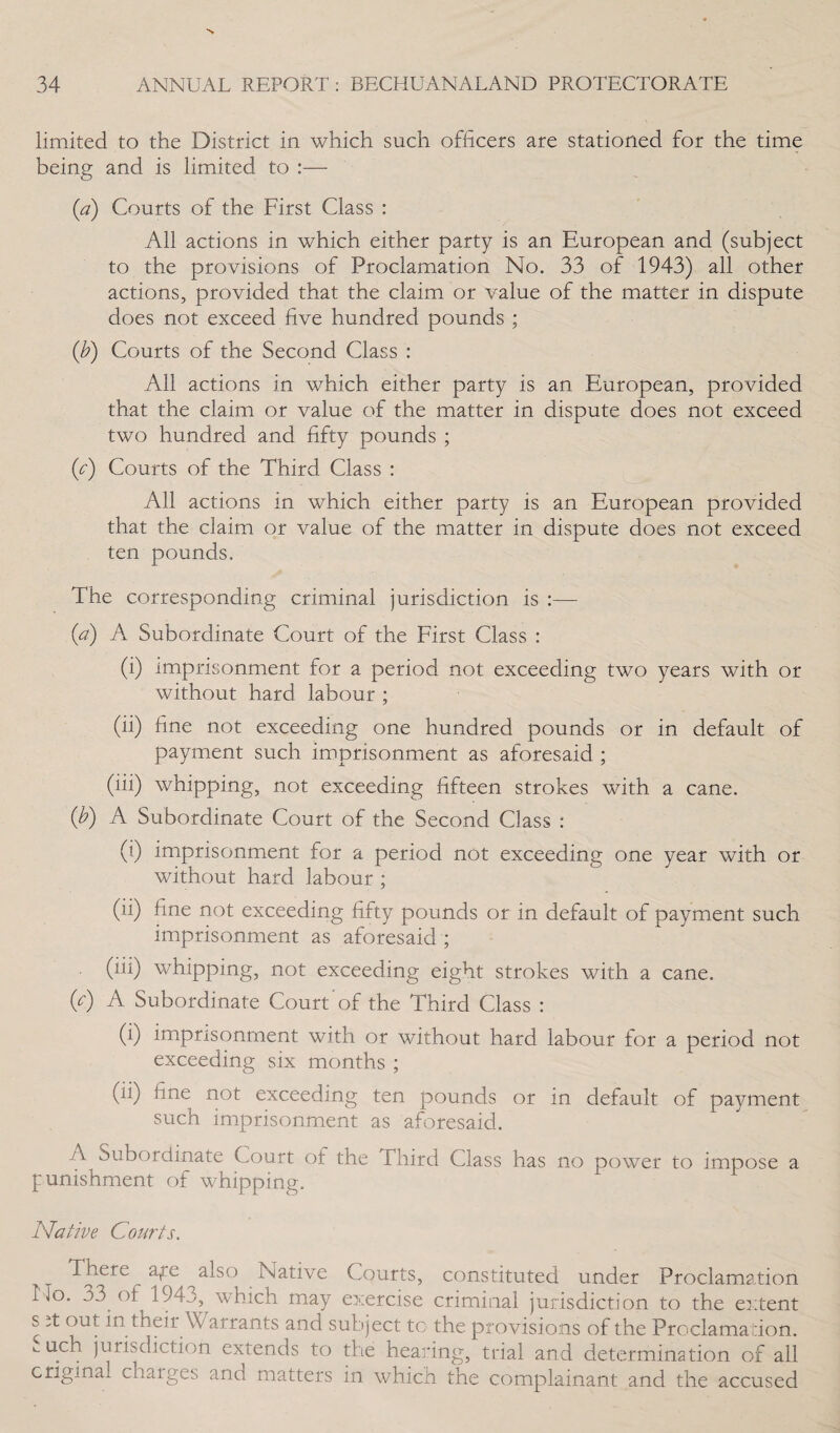 limited to the District in which such officers are stationed for the time being and is limited to :— (a) Courts of the First Class : All actions in which either party is an European and (subject to the provisions of Proclamation No. 33 of 1943) all other actions, provided that the claim or value of the matter in dispute does not exceed five hundred pounds ; (b) Courts of the Second Class : All actions in which either party is an European, provided that the claim or value of the matter in dispute does not exceed two hundred and fifty pounds ; (c) Courts of the Third Class : All actions in which either party is an European provided that the claim or value of the matter in dispute does not exceed ten pounds. The corresponding criminal jurisdiction is :— (a) A Subordinate Court of the First Class : (i) imprisonment for a period not exceeding two years with or without hard labour ; (ii) fine not exceeding one hundred pounds or in default of payment such imprisonment as aforesaid ; (iii) whipping, not exceeding fifteen strokes with a cane. (b) A Subordinate Court of the Second Class : (i) imprisonment for a period not exceeding one year with or without hard labour ; (ii) fine not exceeding fifty pounds or in default of payment such imprisonment as aforesaid ; (iii) whipping, not exceeding eight strokes with a cane. (A) A Subordinate Court of the Third Class : (i) imprisonment with or without hard labour for a period not exceeding six months ; (ii) fine not exceeding ten pounds or in default of payment such imprisonment as aforesaid. A Subordinate Court of the Third Class has no power to impose a punishment of whipping. Native Courts. There ape ^also Native Courts, constituted under Proclamation No. 33 (if 194j, which may exercise criminal jurisdiction to the extent s it out in their Warrants and subject to the provisions of the Proclamation. uch jurisdiction extends to the hearing, trial and determination of all original chaiges and matters in which the complainant and the accused