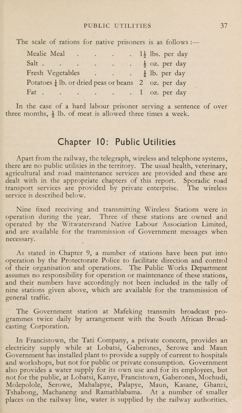 The scale of rations for native prisoners is as follows : Mealie Meal Salt . 1| lbs. per day \ 02. per day J lb. per day Fresh Vegetables Potatoes J lb. or dried peas or beans 2 02. per day 1 02. per day Fat . In the case of a hard labour prisoner serving a sentence of over three months, \ lb. of meat is allowed three times a week. Chapter 10: Public Utilities Apart from the railway, the telegraph, wireless and telephone systems, there are no public utilities in the territory. The usual health, veterinary, agricultural and road maintenance services are provided and these are dealt with in the appropriate chapters of this report. Sporadic road transport services are provided by private enterprise. The wireless service is described below. Nine fixed receiving and transmitting Wireless Stations were in operation during the year. Three of these stations are owned and operated by the Witwatersrand Native Labour Association Limited, and are available for the transmission of Government messages when necessary. As stated in Chapter 9, a number of stations have been put into operation by the Protectorate Police to facilitate direction and control of their organisation and operations. The Public Works Department assumes no responsibility for operation or maintenance of these stations, and their numbers have accordingly not been included in the tally of nine stations given above, which are available for the transmission of general traffic. The Government station at Mafeking transmits broadcast pro¬ grammes twice daily by arrangement with the South African Broad¬ casting Corporation. In Francistown, the Tati Company, a private concern, provides an electricity supply while at Lobatsi, Gaberones, Serowe and Maun Government has installed plant to provide a supply of current to hospitals and workshops, but not for public or private consumption. Government also provides a water supply for its own use and for its employees, but not for the public, at Lobatsi, Kanye, Francistown, Gaberones, Mochudi, Molepolole, Serowe, Mahalapye, Palapye, Maun, Kasane, Ghanxi, Tshabong, Machaneng and Ramathlabama. At a number of smaller places on the railway line, water is supplied by the railway authorities.
