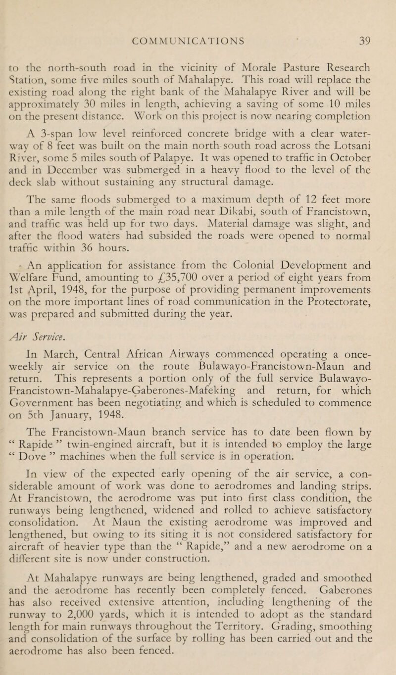 to the north-south road in the vicinity of Morale Pasture Research Station, some five miles south of Mahalapye. This road will replace the existing road along the right bank of the Mahalapye River and will be approximately 30 miles in length, achieving a saving of some 10 miles on the present distance. Work on this project is now nearing completion A 3-span low level reinforced concrete bridge with a clear water¬ way of 8 feet was built on the main north south road across the Lotsani River, some 5 miles south of Palapye. It was opened to traffic in October and in December was submerged in a heavy flood to the level of the deck slab without sustaining any structural damage. The same floods submerged to a maximum depth of 12 feet more than a mile length of the main road near Dikabi, south of Francistown, and traffic was held up for two days. Material damage was slight, and after the flood waters had subsided the roads were opened to normal traffic within 36 hours. An application for assistance from the Colonial Development and Welfare Fund, amounting to £35,700 over a period of eight years from 1st April, 1948, for the purpose of providing permanent improvements on the more important lines of road communication in the Protectorate, was prepared and submitted during the year. Air Service. In March, Central African Airways commenced operating a once- weekly air service on the route Bulawayo-Francistown-Maun and return. This represents a portion only of the full service Bulawayo- Francistown-Mahalapye-Gaberones-Mafeking and return, for which Government has been negotiating and which is scheduled to commence on 5th January, 1948. The Francistown-Maun branch service has to date been flown by “ Rapide ” twin-engined aircraft, but it is intended to employ the large “ Dove ” machines when the full service is in operation. In view of the expected early opening of the air service, a con¬ siderable amount of work was done to aerodromes and landing strips. At Francistown, the aerodrome was put into first class condition, the runways being lengthened, widened and rolled to achieve satisfactory consolidation. At Maun the existing aerodrome was improved and lengthened, but owing to its siting it is not considered satisfactory for aircraft of heavier type than the “ Rapide,” and a new aerodrome on a different site is now under construction. At Mahalapye runways are being lengthened, graded and smoothed and the aerodrome has recently been completely fenced. Gaberones has also received extensive attention, including lengthening of the runway to 2,000 yards, which it is intended to adopt as the standard length for main runways throughout the Territory. Grading, smoothing and consolidation of the surface by rolling has been carried out and the aerodrome has also been fenced.