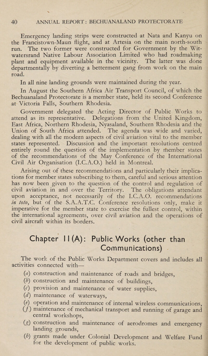 Emergency landing strips were constructed at Nata and Kanyu on the Francistown-Maun flight, and at Artesia on the main north-south run. The two former were constructed for Government by the Wit- watersrand Native Labour Association Limited who had roadmaking plant and equipment available in the vicinity. The latter was done departmentally by diverting a betterment gang from work on the main road. In all nine landing grounds were maintained during the year. In August the Southern Africa Air Transport Council, of which the Bechuanaland Protectorate is a member state, held its second Conference at Victoria Falls, Southern Rhodesia. Government delegated the Acting Director of Public Works to attend as its representative. Delegations from the United Kingdom, East Africa, Northern Rhodesia, Nyasaland, Southern Rhodesia and the Union of South Africa attended. The agenda was wide and varied, dealing with all the modern aspects of civil aviation vital to the member states represented. Discussion and the important resolutions centred entirely round the question of the implementation by rhember states of the recommendations of the May Conference of the International Civil Air Organisation (I.C.A.O.) held in Montreal. Arising out of these recommendations and particularly their implica¬ tions for member states subscribing to them, careful and serious attention has now been given to the question of the control and regulation of civil aviation in and over the Territory. The obligations attendant upon acceptance, not necessarily of the I.C.A.O. recommendations in toto, but of the S.A.A.T.C. Conference resolutions only, make it imperative for the member state to exercise the fullest control, within the international agreements, over civil aviation and the operations of civil aircraft within its borders. Chapter 11(A): Public Works (other than Communications) * The work of the Public Works Department covers and includes all activities connected with— (a) construction and maintenance of roads and bridges, (b) construction and maintenance of buildings, (/) provision and maintenance of water supplies, (d) maintenance of waterways, (e) operation and maintenance of internal wireless communications, (/) maintenance of mechanical transport and running of garage and central workshops, (g) construction and maintenance of aerodromes and emergency landing grounds, (h) grants made under Colonial Development and Welfare Fund for the development of public works.