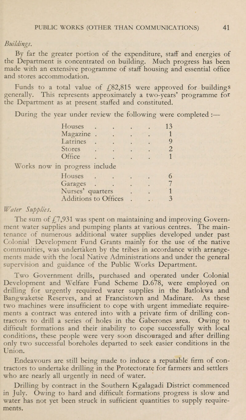 Buildings. By far the greater portion of the expenditure, staff and energies of the Department is concentrated on building. Much progress has been made with an extensive programme of staff housing and essential office and stores accommodation. Funds to a total value of £82,815 were approved for buildings generally. This represents approximately a two-years’ programme for the Department as at present staffed and constituted. During the year under review the following were completed :— Houses .... 13 Magazine .... 1 Latrines .... 9 Stores .... 2 Office .... 1 Works now in progress include Houses .... 6 Garages .... 7 Nurses’ quarters . . 1 Additions to Offices . . 3 Water Supplies. The sum of £7,931 was spent on maintaining and improving Govern¬ ment water supplies and pumping plants at various centres. The main¬ tenance of numerous additional water supplies developed under past Colonial Development Fund Grants mainly for the use of the native communities, was undertaken by the tribes in accordance with arrange¬ ments made with the local Native Administrations and under the general supervision and guidance of the Public Works Department. Two Government drills, purchased and operated under Colonial Development and Welfare Fund Scheme D.678, were employed on drilling for urgently required water supplies in the Batlokwa and Bangwaketse Reserves, and at Francistown and Madinare. As these two machines were insufficient to cope with urgent immediate require¬ ments a contract was entered into with a private firm of drilling con¬ tractors to drill a series of holes in the Gaberones area. Owing to difficult formations and their inability to cope successfully with local conditions, these people were very soon discouraged and after drilling only two successful boreholes departed to seek easier conditions in the Union. Endeavours are still being made to induce a reputable firm of con¬ tractors to undertake drilling in the Protectorate for farmers and settlers who are nearly all urgently in need of water. Drilling by contract in the Southern Kgalagadi District commenced in July. Owing to hard and difficult formations progress is slow and water has not yet been struck in sufficient quantities to supply require¬ ments.