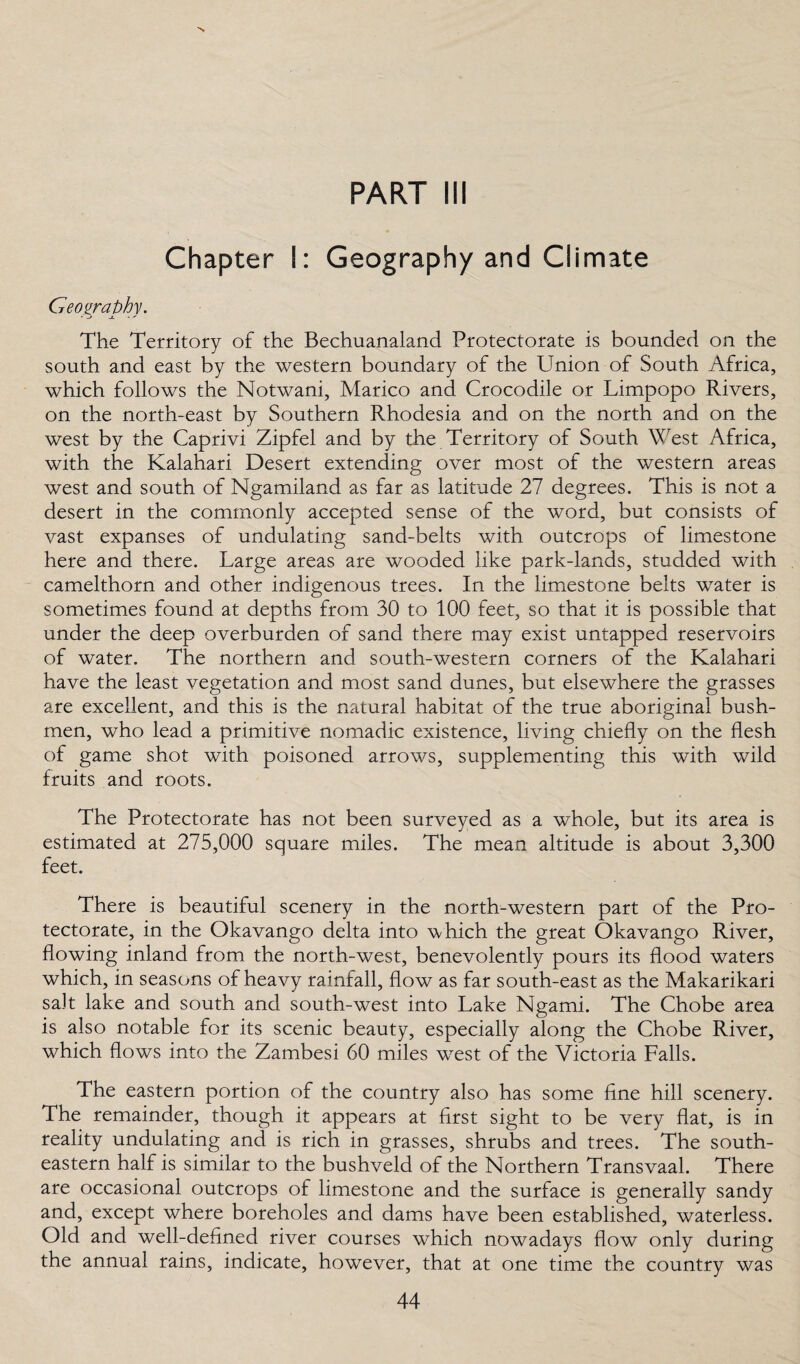 PART III Chapter I: Geography and Climate Geography. The Territory of the Bechuanaland Protectorate is bounded on the south and east by the western boundary of the Union of South Africa, which follows the Notwani, Marico and Crocodile or Limpopo Rivers, on the north-east by Southern Rhodesia and on the north and on the west by the Caprivi Zipfel and by the Territory of South West Africa, with the Kalahari Desert extending over most of the western areas west and south of Ngamiland as far as latitude 27 degrees. This is not a desert in the commonly accepted sense of the word, but consists of vast expanses of undulating sand-belts with outcrops of limestone here and there. Large areas are wooded like park-lands, studded with camelthorn and other indigenous trees. In the limestone belts water is sometimes found at depths from 30 to 100 feet, so that it is possible that under the deep overburden of sand there may exist untapped reservoirs of water. The northern and south-western corners of the Kalahari have the least vegetation and most sand dunes, but elsewhere the grasses are excellent, and this is the natural habitat of the true aboriginal bush- men, who lead a primitive nomadic existence, living chiefly on the flesh of game shot with poisoned arrows, supplementing this with wild fruits and roots. The Protectorate has not been surveyed as a whole, but its area is estimated at 275,000 square miles. The mean altitude is about 3,300 feet. There is beautiful scenery in the north-western part of the Pro¬ tectorate, in the Okavango delta into which the great Okavango River, flowing inland from the north-west, benevolently pours its flood waters which, in seasons of heavy rainfall, flow as far south-east as the Makarikari salt lake and south and south-west into Lake Ngami. The Chobe area is also notable for its scenic beauty, especially along the Chobe River, which flows into the Zambesi 60 miles west of the Victoria Falls. The eastern portion of the country also has some fine hill scenery. The remainder, though it appears at first sight to be very flat, is in reality undulating and is rich in grasses, shrubs and trees. The south¬ eastern half is similar to the bushveld of the Northern Transvaal. There are occasional outcrops of limestone and the surface is generally sandy and, except where boreholes and dams have been established, waterless. Old and well-defined river courses which nowadays flow only during the annual rains, indicate, however, that at one time the country was