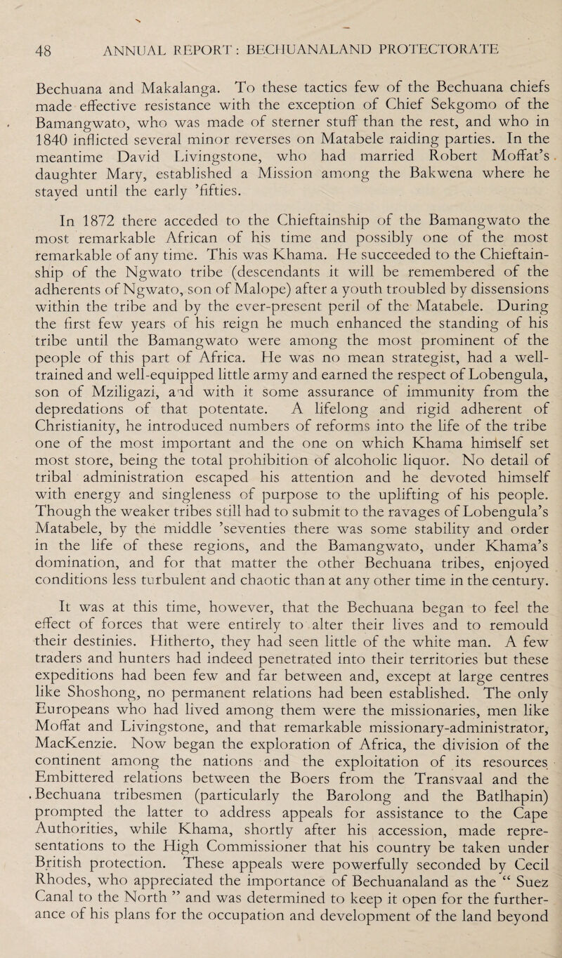 Bechuana and Makalanga. To these tactics few of the Bechuana chiefs made effective resistance with the exception of Chief Sekgomo of the Bamangwato, who was made of sterner stuff than the rest, and who in 1840 inflicted several minor reverses on Matabele raiding parties. In the meantime David Livingstone, who had married Robert Moffat’s daughter Mary, established a Mission among the Bakwena where he stayed until the early ’fifties. In 1872 there acceded to the Chieftainship of the Bamangwato the most remarkable African of his time and possibly one of the most remarkable of any time. This was Kharna. He succeeded to the Chieftain¬ ship of the Ngwato tribe (descendants it will be remembered of the adherents of Ngwato, son of Malope) after a youth troubled by dissensions within the tribe and by the ever-present peril of the Matabele. During the first few years of his reign he much enhanced the standing of his tribe until the Bamangwato were among the most prominent of the people of this part of Africa. He was no mean strategist, had a well- trained and well-equipped little army and earned the respect of Lobengula, son of Mziligazi, and with it some assurance of immunity from the depredations of that potentate. A lifelong and rigid adherent of Christianity, he introduced numbers of reforms into the life of the tribe one of the most important and the one on which Khama himself set most store, being the total prohibition of alcoholic liquor. No detail of tribal administration escaped his attention and he devoted himself with energy and singleness of purpose to the uplifting of his people. Though the weaker tribes still had to submit to the ravages of Lobengula’s Matabele, by the middle ’seventies there was some stability and order in the life of these regions, and the Bamangwato, under Khama’s domination, and for that matter the other Bechuana tribes, enjoyed conditions less turbulent and chaotic than at any other time in the century. It was at this time, however, that the Bechuana began to feel the effect of forces that were entirely to alter their lives and to remould their destinies. Hitherto, they had seen little of the white man. A few traders and hunters had indeed penetrated into their territories but these expeditions had been few and far between and, except at large centres like Shoshong, no permanent relations had been established. The only Europeans who had lived among them were the missionaries, men like Moffat and Livingstone, and that remarkable missionary-administrator, MacKenzie. Now began the exploration of Africa, the division of the continent among the nations and the exploitation of its resources Embittered relations between the Boers from the Transvaal and the .Bechuana tribesmen (particularly the Barolong and the Batlhapin) prompted the latter to address appeals for assistance to the Cape Authorities, while Khama, shortly after his accession, made repre¬ sentations to the High Commissioner that his country be taken under British protection. These appeals were powerfully seconded by Cecil Rhodes, who appreciated the importance of Bechuanaland as the “ Suez Canal to the North ” and was determined to keep it open for the further¬ ance of his plans for the occupation and development of the land beyond