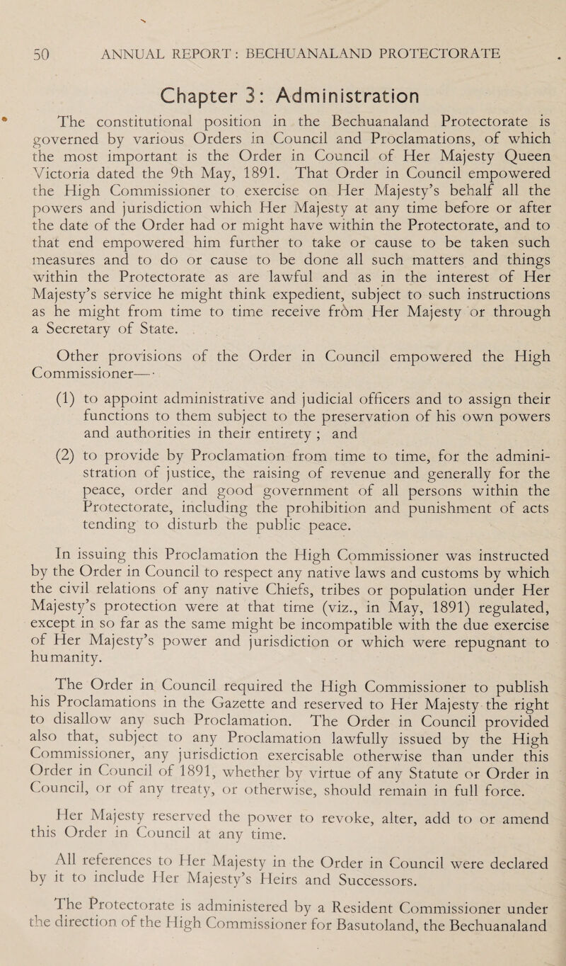 ChapterS: Administration The constitutional position in the Bechuanaland Protectorate is governed by various Orders in Council and Proclamations, of which the most important is the Order in Council of Her Majesty Queen Victoria dated the 9th May, 1891. That Order in Council empowered the High Commissioner to exercise on Her Majesty’s behalf all the powers and jurisdiction which Her Majesty at any time before or after the date of the Order had or might have within the Protectorate, and to that end empowered him further to take or cause to be taken such measures and to do or cause to be done all such matters and things within the Protectorate as are lawful and as in the interest of Her Majesty’s service he might think expedient, subject to such instructions as he might from time to time receive frbm Her Majesty or through a Secretary of State. Other provisions of the Order in Council empowered the High Commissioner— • (1) to appoint administrative and judicial officers and to assign their functions to them subject to the preservation of his own powers and authorities in their entirety ; and (2) to provide by Proclamation from time to time, for the admini¬ stration of justice, the raising of revenue and generally for the peace, order and good government of all persons within the Protectorate, including the prohibition and punishment of acts tending to disturb the public peace. In issuing this Proclamation the High Commissioner was instructed by the Order in Council to respect any native laws and customs by which the civil relations of any native Chiefs, tribes or population under Her Majesty’s protection were at that time (viz., in May, 1891) regulated, except in so far as the same might be incompatible with the due exercise of Her Majesty’s power and jurisdiction or which were repugnant to humanity. The Order in Council required the High Commissioner to publish his Proclamations in the Gazette and reserved to Her Majesty the right to disallow any such Proclamation. The Order in Council provided also that, subject to any Proclamation lawfully issued by the High Commissioner, any jurisdiction exercisable otherwise than under this Order in Council of 1891, whether by virtue of any Statute or Order in Council, or of any treaty, or otherwise, should remain in full force. Her Majesty reserved the power to revoke, alter, add to or amend this Order m Council at any time. All references to Her Majesty in the Order in Council were declared by it to include Her Majesty’s Heirs and Successors. The Protectorate is administered by a Resident Commissioner under the direction of the High Commissioner for Basutoland, the Bechuanaland