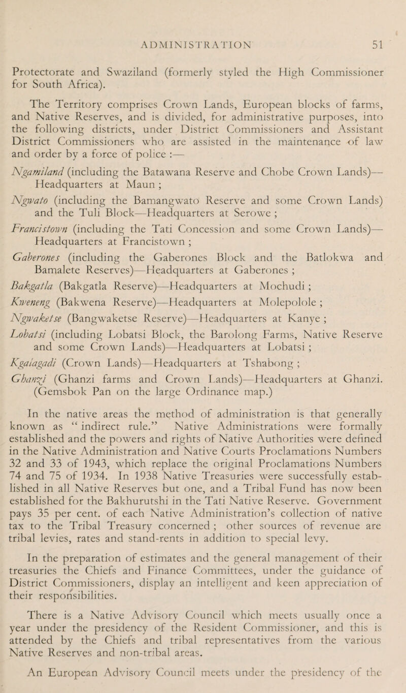 Protectorate and Swaziland (formerly styled the High Commissioner for South Africa). The Territory comprises Crown Lands, European blocks of farms, and Native Reserves, and is divided, for administrative purposes, into the following districts, under District Commissioners and Assistant District Commissioners who are assisted in the maintenance of law and order by a force of police :— Ngamiland (including the Batawana Reserve and Chobe Crown Lands)— Headquarters at Maun ; JSigwato (including the Bamangwato Reserve and some Crown Lands) and the Tuli Block—Headquarters at Serowe ; Francis town (including the Tati Concession and some Crown Lands)— Headquarters at Francistown ; Gaberones (including the Gaberones Block and the Batlokwa and Bamalete Reserves)—Headquarters at Gaberones ; Bakgatla (Bakgatla Reserve)—Headquarters at Mochudi ; Kweneng (Bakwena Reserve)—Headquarters at Molepolole ; Ngivaketse (Bangwaketse Reserve)—Headquarters at Kanye ; Lobatsi (including Lobatsi Block, the Barolong Farms, Native Reserve and some Crown Lands)—Headquarters at Lobatsi ; Kgaiagadi (Crown Lands)—Fleadquarters at Tshabong ; Ghanzi (Ghanzi farms and Crown Lands)—Headquarters at Ghanzi. (Gemsbok Pan on the large Ordinance map.) In the native areas the method of administration is that generally known as “ indirect rule.” Native Administrations were formally established and the powers and rights of Native Authorities were defined in the Native Administration and Native Courts Proclamations Numbers 32 and 33 of 1943, which replace the original Proclamations Numbers 74 and 75 of 1934. In 1938 Native Treasuries were successfully estab¬ lished in all Native Reserves but one, and a Tribal Fund has now been established for the Bakhurutshi in the Tati Native Reserve. Government pays 35 per cent, of each Native Administration’s collection of native tax to the Tribal Treasury concerned ; other sources of revenue are tribal levies, rates and stand-rents in addition to special levy. In the preparation of estimates and the general management of their treasuries the Chiefs and Finance Committees, under the guidance of District Commissioners, display an intelligent and keen appreciation of their responsibilities. There is a Native Advisory Council which meets usually once a year under the presidency of the Resident Commissioner, and this is attended by the Chiefs and tribal representatives from the various Native Reserves and non-tribal areas. An European Advisory Council meets under the presidency of the