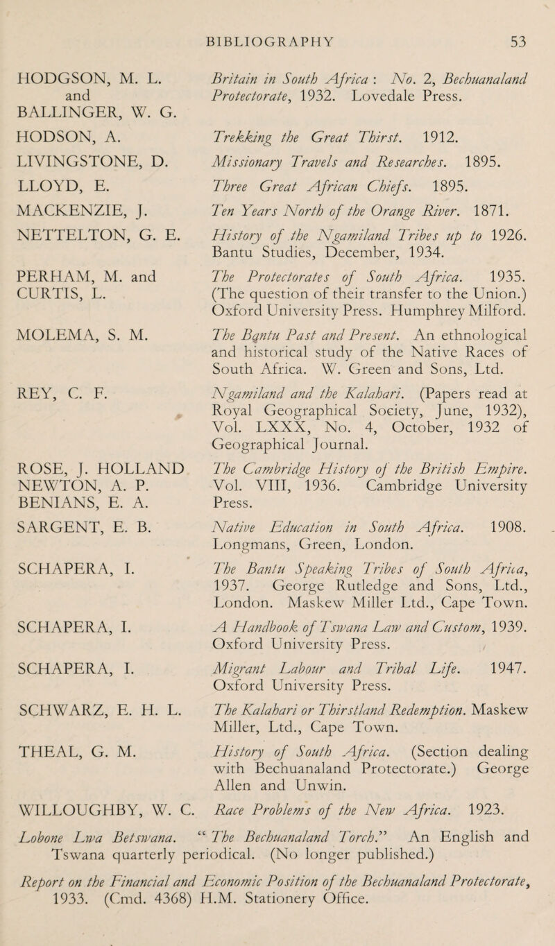 HODGSON, M. L. and BALLINGER, W. G. HODSON, A. LIVINGSTONE, D. LLOYD, E. MACKENZIE, J. NETTELTON, G. E. Britain in South Africa : No. 2, Bechuanaland Protectorate, 1932. Lovedale Press. Trekking the Great Thirst. 1912. Missionary Travels and Researches. 1895. Three Great African Chiefs. 1895. Ten Years North of the Orange River. 1871. History of the Ngamiland Tribes up to 1926. Bantu Studies, December, 1934. PERHAM, M. and CURTIS, L. MOLEMA, S. M. REY, C. F. ROSE, J. HOLLAND NEWTON, A. P. BENIANS, E. A. SARGENT, E. B. SCHAPERA, I. SCHAPERA, I. SCHAPERA, I. SCHWARZ, E. H. L. THEAL, G. M. The Protectorates of South Africa. 1935. (The question of their transfer to the Union.) Oxford University Press. Humphrey Milford. The Bqntu Past and Present. An ethnological and historical study of the Native Races of South Africa. W. Green and Sons, Ltd. Ngamiland and the Kalahari. (Papers read at Royal Geographical Society, June, 1932), Vol. LXXX, No. 4, October, 1932 of Geographical Journal. The Cambridge History of the British Empire. Vol. VIII, 1936. Cambridge University Press. Native Education in South Africa. 1908. Longmans, Green, London. The Bantu Speaking Tribes of South Africa, 1937. George Rutledge and Sons, Ltd., London. Maskew Miller Ltd., Cape Town. A Handbook of Tsivana Taw and Custom, 1939. Oxford University Press. Migrant Labour and Tribal Life. 1947. Oxford University Press. The Kalahari or Thirstland Redemption. Maskew Miller, Ltd., Cape Town. History of South Africa. (Section dealing with Bechuanaland Protectorate.) George Allen and Unwin. WILLOUGHBY, W. C. Race Problems of the New Africa. 1923. Eobone Lwa Betswana. “ The Bechuanaland TorchT An English and Tswana quarterly periodical. (No longer published.) Report on the Financial and Economic Position of the Bechuanaland Protectorate, 1933. (Cmd. 4368) H.M. Stationery Office.