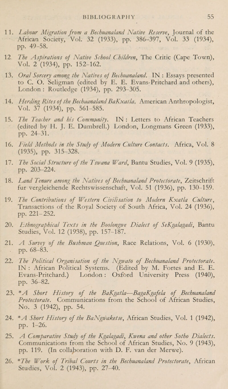 11. Labour Migration from a Beehuanaland Native Reserve, Journal of the African Society, Vol. 32 (1933), pp. 386-397, Vol. 33 (1934), pp. 49-58. 12. The Aspirations of Native School Children, The Critic (Cape Town), Vol. 2 (1934), pp. 152-162. 13. Oral Sorcery among the Natives of Bechuanaland. IN : Essays presented to C. O. Seligman (edited by E. E. Evans-Pritchard and others), London : Routledge (1934), pp. 293-305. 14. Herding Rites of the BechuanalandBaKxatla. American Anthropologist, Vol. 37 (1934), pp. 561-585. 15. The Teacher and his Community. IN : Letters to African Teachers (edited by H. J. E. Dumbrell.) London, Longmans Green (1933), pp. 24-31. 16. Field Methods in the Study of SIodern Culture Contacts. Africa, Vol. 8 (1935), pp. 315-328. 17. The Social Structure of the Tswana Ward, Bantu Studies, Vol. 9 (1935), pp. 203-224. 18. Land Tenure among the Natives of Bechuanaland Protectorate, Zeitschrift fur vergleichende Rechtswissenschaft, Vol. 51 (1936), pp. 130-159. 19. The Contributions of Western Civilisation to Modern Kxatla Culture, Transactions of the Royal Society of South Africa, Vol. 24 (1936), pp. 221-252. 20. Ethnographical Texts in the Boolongwe Dialect of SeKgalagadi, Bantu Studies, Vol. 12 (1938), pp. 157-187. 21. A Survey of the Bushman Question, Race Relations, Vol. 6 (1930), pp. 68-83. 22. The Political Organisation of the Ngwato of Bechuanaland Protectorate. IN : African Political Systems. (Edited by M. Fortes and E. E. Evans-Pritchard.) London : Oxford University Press (1940), pp. 36-82. 23. *A Short History of the BaKgatla-—BagaKgafela of Bechuanaland Protectorate. Communications from the School of African Studies, No. 3 (1942), pp. 54. 24. *A Short History of the BaNgivaketse, African Studies, Vol. 1 (1942), pp. 1-26. 25. A Comparative Study of the Kgalagadi, Kwena and other Sotho Dialects. Communications from the School of African Studies, No. 9 (1943), pp. 119. (In collaboration with D. F. van der Merwe). 26. * 1 he Work of Tribal Courts in the Bechuanaland Protectorate, African Studies, Vol. 2 (1943), pp. 27-40.