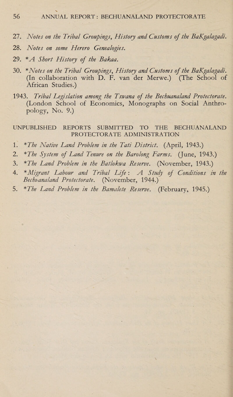 27. Notes on the Tribal Groupings, History and Customs of the BaKgalagadi. 28. Notes on some Herero Genealogies. 29. *Al Short History of the Bakaa. 30. * Notes on the Tribal Groupings, History and Customs of the BaKgalagadi. (In collaboration with D. F. van der Merwe.) (The School of African Studies.) 1943. Tribal Legislation among the Tswana of the Bechuanaland Protectorate. (London School of Economics, Monographs on Social Anthro¬ pology, No. 9.) UNPUBLISHED REPORTS SUBMITTED TO THE BECHUANALAND PROTECTORATE ADMINISTRATION 1. *The Native Land Problem in the Tati District. (April, 1943.) 2. *The System of Land Tenure on the Barolong Farms. (June, 1943.) 3. *The Land Problem in the Batloksva Reserve. (November, 1943.) 4. * Migrant Labour and Tribal Life : A. Study of Conditions in the Bechuanaland Protectorate. (November, 1944.) 5. *The Land Problem in the Bamalete Reserve. (February, 1945.)