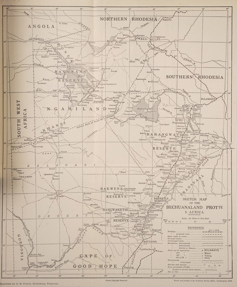 20° 21° 17' 18' 19' 20' 21' 22' 22° 23° 24° 25 26“ 27“ 28“ 29° 3P>- \ ANGOLA ^OK^JAKgo v. NORTHERN RHODESI R. Luina Missiori Kiisho's (Libebe)^ i. —■— ^ _ -v p x-n Oavegama  \MuhemboYs •_ , ~ __ . i wmC/)3 \\I 1 j i T T—^9, I, [_/ Rami. . Vilrtoa . _;__i _Gao/ia ' Ramokwen Shadikuru i L 3 Q Sa mu sips s ^ / --IpDumc J-*? Si am biz a s~i' - —p C 'W-—,y' 7/=p! -_Kashiambara’s ffau a Levisfontein Ka/ Aa/:^v 'Mutinya s^Massubia^ ~^Was atL^, * Jlogoeankwe’s Ig/,a/es/ianfo __^7' ;4ra Omdrai N--G X~ - ’srMokwati’ \Mbala, Mudyuai aKazungula Lesum%AAfBEZ* A- 17° Kalomo VLiyingstone fi?/ FAR '~^P Kavimba Lesoane Kasinka t-V .. Dodo- „ ,<o- „ .y.-Q Sebutu,7 Maseme / + Sebe, •( / * ,‘Joverega 1 amafipa Gerufa-9 nRamotsaodi \Khareka /-Malatshi'^ Rantsadi j Tsau^i, ,. (Pol. Statff^f-empadi Mokhopudis u. K 'Rakuku Puftihtlo (Samahala's?) 18 ,INTUNDHLA Wdchosen's^. yMirapene /laun_j_ I Nengwirh^s Komane Makuba^i Kudia Kam & , °‘oani , Gobokonkwdne / 6 & ,' y • Matlamanyane •* >\ \ '■ \ 4 \ ; •• // V  \ // ,. Xliama Khama ?_-.11 yt-- r- --y SOUTHERN! °J6ani j \Makurhbe / s X t/lotlhatlokho Sega r a °Xhane> '' y* .yTshapalairi ■V.4= A M; L A N Makkhato .. , , ^^kuekekle\M0iusi 4 \ Toteng (Pol. Sta. <t store) p^^Kwaraga Kitsuheleff / / F) Khaaebakeip / °/c/,um^ -L.' 1/iT/ Daugajjlr^?'' ? Gwarafta '■ _ ii -f*Odanakumadona ^ MAKAR IKrARI. P- Jh, Fort , Reitfonteiru \vt--T p. \ Khanzi Kkhout**jp~ptJonyalatsela Khemsbok '^(arakaf/fyhpaitsb Xkhoutsiri PRO? ■OSLO RO ,0^ Of Af- ylS BA1 /VP) D.ekar ^ / ■ - + - + - + +0lifants Klopf^ Wat/Ve Village O k w a 23' 24° if /? L pTshwaj^e iTakachu H Barachu I  -Q N wa// + Q.Nojane + I o- Kgdmofatshaij i Masse ring --QKubu a Hachwe fTIhapii iManyane 25° /? ■i- 7 akops) 0 Khomo°\^ 8tore N \ \\ ,pMatapa _J..4____/' Lehututu Hukiintsi Lokwabe\ Tsane* D -Til; ■ \Murumush If’-., j! a-., i BulukubalO- S-Lenake BAIR WEN A:$Ku<iuJ>flapshwe Madista Vlekomxa Ditsinane --Qc-' ; § Detoie Sesa/oajj g 1 ^ / V\. fr* Lohoklane °nN 'habafs <udu—; 3)7 19° HODESIA BULAWAYO, s ^ * P^S.^n\~i^PUWTREE .. .y~ytZd--{t0,'e, -JM si dips MasungasjJ> /' \siOJd0 'J; ■' /mV PMadabis Sebina°bj \r.rs47Vf/4£4 s/oj/»s Vi I O S-^wea/a/ia 20° Tsitle/ /\ SenikhX 6 Metsematluku' Linakalablo ■ Tlala Mabeli M'A'oN G W A \ Makwa 'ad (Store) •:SIDING ' ipl o-Makoorane Vlei Frgncistown W _mMp/joeilgs Manduyan q| j; yjn ; A SHASHI SIDIHGiji *q Karamechen ~*zfrT'SIDING . ^yfsishsLs /y Mosikobalep •J: /^v SFRULlffili*'Ph3t8lo Tobane SIDINGr N 21° DitauanaP Mumungwe / '> /S//770 Makoro d R E S.E:R V E MOREOMABELE ^ PulaP'OiNG ^luipe '.tfTOPSI SIDING y Mokhapinyana /; '''vSe rowe, Jl ~^,TI \ 0-ff. V-l.-A t o/us/' \ (XTIopse , V .^'Molorosi/ '.'O-Masdme ■' V ^Maiyabane' PaJapy^R d --f '.JJ, /Old Palapye > ! MOMfm /Lechen (Pa/apshwe) SIDING ' Maklautsi: Pepe . 0 Kalamafa ' / Shushong-JP , / NT? 4 ( Maapl.\ LekalayAy A __ .b'Ramakonami ,y y’ ;owani '/DING. ,6 Ramakonam, , ^’ '\T2 Machenen $ A3 y7\ .--Mahalapyef TP^ !\V /\./ Mar.hpnpn J si\YrrJf\ T / BQUAPITSEft \L'ephep'e \ V *■  / ..ygrmoohwere > Sbadihadi ° 6 K “I- ^ . , Boatenwana■- I DEBEtTSV.X- „ <7' / 'Sakwena' , ’N- ' />■ 'LINCHWE . ‘  'jagothla Pa/a Camp 23° R E S E R V E Y-** Mbutwabe^ Lolaie TANGWAKETSE /? Kakia\ T TubamYoMarushela Lokerane Botlapatlap Inkangwet *htesia£-' LokalajDrift, Mpiptl HALT BAlCHAfLA RESERVE lyiolepolofe'E.., Ms&tioohudi A Koporig Vy/agssXjj%£rSEM0TLA8A (Water.holeaJ-^.j/U. SIDING m A /'fSEBELE , Khabane . ■ +'a Maia<e/»a«>7ciT AWAifj^Gabei'one \ Moshupa Leftka- t ^ ^ ^1 SKETCH MAP OF THE BECHUANALAND PROTTL S. AFRICA. S.evrelela / .7 I JnRamoutsa (water). Sanie .s, ■tWYi'^^-.Maohaa 4> (Ochi) <ha O lO Tsabong/ s/y^Stumkies Dam fry (Small supply, brackish) (v Fefden H We//;.* Chalmers Well (Sink, dry) h* f reserve;^sS(icT'&. 7i Kwedia~ Motlotsane'i Chuaning\ ^MaiachodDa _^K n /woa, MajaningP / Zeerust Miles 40 30 20 10 0 I-1_1_1_L Sca/e_ 60 Miles to One Inch Miles- 120 J REFERENCE H/ltr or S/0//VG ^ma'feking AY El-ichtenburg' Vryburg Railways. ” proposed route. _________ Motor roads or tracks. Surveyed tracks. Unsurveyed tracks..... Boundaries, International.. + + + + + + + + + + + + + +  Intercolonial.C-._ + — + - + - + - + - + - + - —  District or Reserve__ Places of 1st importance.□ BULAWAYO 2nd  .o Maun ” ..0 Toteng (£ 57ft a _o [Aat3pa Watercourses...  Unsurveyed....... Marshes and swamps. -a* . Area perennially flooded. -  flooded in normal flood seasons Pan or Vlei..., o _I_1_ 24° 25° 26 27° 20” 21“ 22“ 23° 24° 25° 26“ 27° 28 29° Crown Copyright Reserved. Drawn and printed at the Ordnance Survey Office, Southampton. 1936. Reprinted by O. H. Frewin, Middelburg, Transvaal.