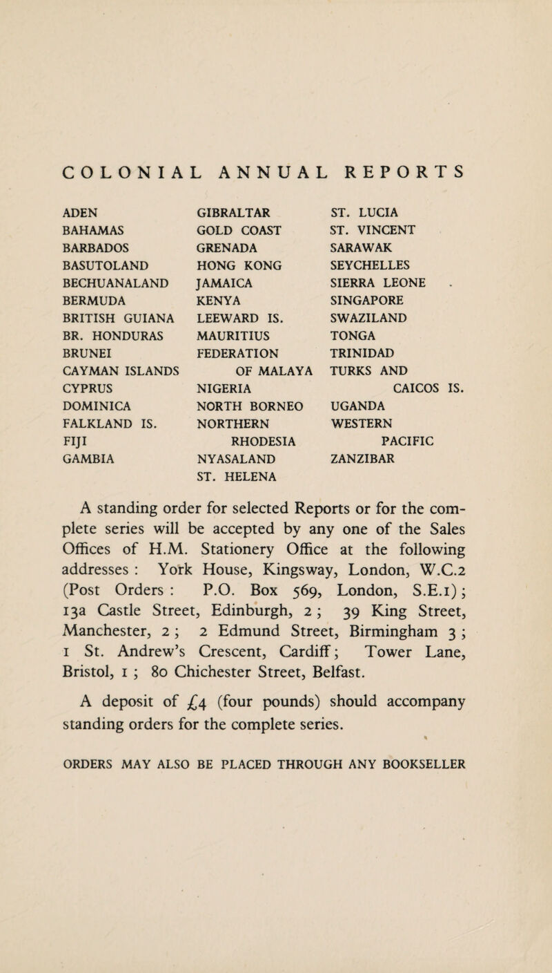 COLONIAL ANNUAL REPORTS ADEN GIBRALTAR ST. LUCIA BAHAMAS GOLD COAST ST. VINCENT BARBADOS GRENADA SARAWAK BASUTOLAND HONG KONG SEYCHELLES BECHUANALAND JAMAICA SIERRA LEONE BERMUDA KENYA SINGAPORE BRITISH GUIANA LEEWARD IS. SWAZILAND BR. HONDURAS MAURITIUS TONGA BRUNEI FEDERATION TRINIDAD CAYMAN ISLANDS OF MALAYA TURKS AND CYPRUS NIGERIA CAICOI DOMINICA NORTH BORNEO UGANDA FALKLAND IS. NORTHERN WESTERN FIJI RHODESIA PACIFIC GAMBIA NYASALAND ZANZIBAR ST. HELENA A standing order for selected Reports or for the com¬ plete series will be accepted by any one of the Sales Offices of H.M. Stationery Office at the following addresses : York House, Kingsway, London, W.C.2 (Post Orders : P.O. Box 569, London, S.E.i); 13a Castle Street, Edinburgh, 2; 39 King Street, Manchester, 2 ; 2 Edmund Street, Birmingham 3 ; 1 St. Andrew’s Crescent, Cardiff; Tower Lane, Bristol, 1 ; 80 Chichester Street, Belfast. A deposit of £4 (four pounds) should accompany standing orders for the complete series. ORDERS MAY ALSO BE PLACED THROUGH ANY BOOKSELLER