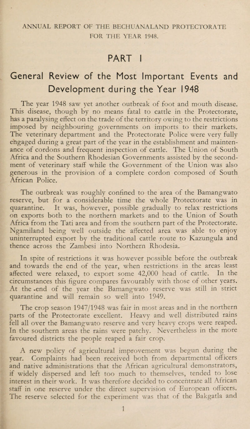 FOR THE YEAR 1948. PART I General Review of the Most Important Events and Development during the Year 1948 The year 1948 saw yet another outbreak of foot and mouth disease. This disease, though by no means fatal to cattle in the Protectorate, has a paralysing effect on the trade of the territory owing to the restrictions imposed by neighbouring governments on imports to their markets. The veterinary department and the Protectorate Police were very fully engaged during a great part of the year in the establishment and mainten¬ ance of cordons and frequent inspection of cattle. The Union of South Africa and the Southern Rhodesian Governments assisted by the second¬ ment of veterinary staff while the Government of the Union was also generous in the provision of a complete cordon composed of South African Police. The outbreak was roughly confined to the area of the Bamangwato reserve, but for a considerable time the whole Protectorate was in quarantine. It was, however, possible gradually to relax restrictions on exports both to the northern markets and to the Union of South Africa from the Tati area and from the southern part of the Protectorate. Ngamiland being well outside the affected area was able to enjoy uninterrupted export by the traditional cattle route to Kazungula and thence across the Zambesi into Northern Rhodesia. In spite of restrictions it was however possible before the outbreak and towards the end of the year, when restrictions in the areas least affected were relaxed, to export some 42,000 head of cattle. In the circumstances this figure compares favourably with those of other years. At the -end of the year the Bamangwato reserve was still in strict quarantine and will remain so well into 1949. The crop season 1947/1948 was fair in most areas and in the northern parts of the Protectorate excellent. Heavy and well distributed rains fell all over the Bamangwato reserve and very heavy crops were reaped. In the southern areas the rains were patchy. Nevertheless in the more favoured districts the people reaped a fair crop. A new policy of agricultural improvement was begun during the year. Complaints had been received both from departmental officers and native administrations that the African agricultural demonstrators, if widely dispersed and left too much to themselves, tended to lose interest in their work. It was therefore decided to concentrate all African staff in one reserve under the direct supervision of European officers. The reserve selected for the experiment was that of the Bakgatla and