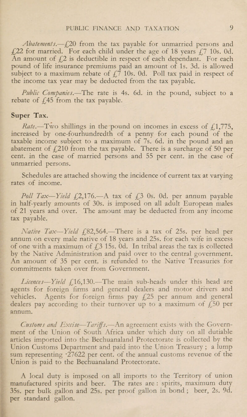 Abatements.—£20 from the tax payable for unmarried persons and £22 for married. For each child under the age of 18 years £7 10s. Od. An amount of £2 is deductible in respect of each dependant. For each pound of life insurance premiums paid an amount of Is. 3d. is allowed subject to a maximum rebate of £7 10s. Od. Poll tax paid in respect of the income tax year may be deducted from the tax payable. Public Companies.—The rate is 4s. 6d. in the pound, subject to a rebate of £45 from the tax payable. Super Tax. Rate.—Two shillings in the pound on incomes in excess of £1,775, increased by one-fourhundredth of a penny for each pound of the taxable income subject to a maximum of 7s. 6d. in the pound and an abatement of £210 from the tax payable. There is a surcharge of 50 per cent, in the case of married persons and 55 per cent, in the case of unmarried persons. Schedules are attached showing the incidence of current tax at varying rates of income. Poll Tax—Yield £2,176.—A tax of £3 0s. Od. per annum payable in half-yearly amounts of 30s. is imposed on all adult European males of 21 years and over. The amount may be deducted from any income tax payable. Native Tax—Yield £82,564.—There is a tax of 25s. per head per annum on every male native of 18 years and 25s. for each wife in excess of one with a maximum of £3 15s. Od. In tribal areas the tax is collected by the Native Administration and paid over to the central government. An amount of 35 per cent, is refunded to the Native Treasuries for commitments taken over from Government. Licences■—Yield £16,130.—The main sub-heads under this head are agents for foreign firms and general dealers and motor drivers and vehicles. Agents for foreign firms pay £25 per annum and general dealers pay according to their turnover up to a maximum ol £50 per annum. Customs and Excise—Tariffs.—An agreement exists with the Govern¬ ment of the Union of South Africa under which duty on all dutiable articles imported into the Bechuanaland Protectorate is collected by the Union Customs Department and paid into the Union Treasury ; a lump sum representing *27622 per cent, of the annual customs revenue of the Union is paid to the Bechuanaland Protectorate. A local duty is imposed on all imports to the Territory of union manufactured spirits and beer. The rates are : spirits, maximum duty 35s. per bulk gallon and 25s. per proof gallon in bond ; beer, 2s. 9d. per standard gallon.