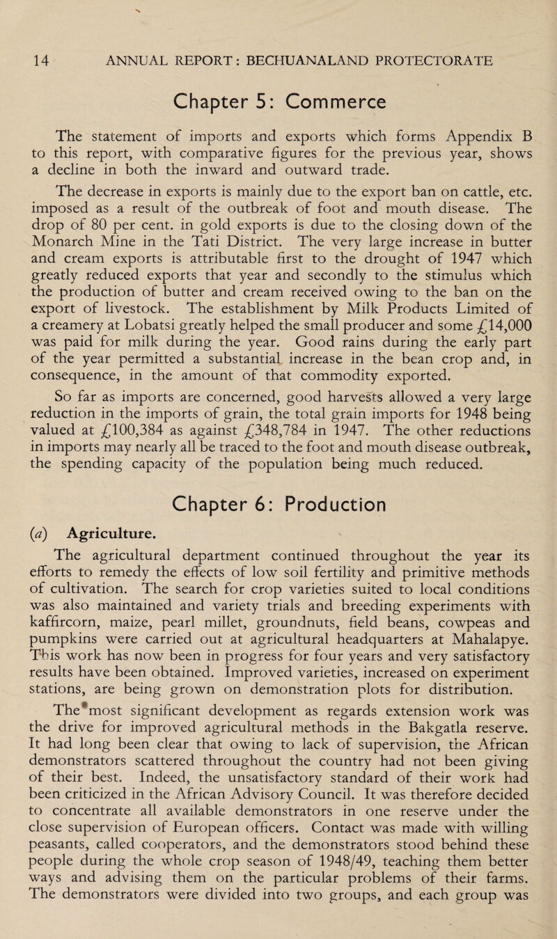 Chapter 5: Commerce The statement of imports and exports which forms Appendix B to this report, with comparative figures for the previous year, shows a decline in both the inward and outward trade. The decrease in exports is mainly due to the export ban on cattle, etc. imposed as a result of the outbreak of foot and mouth disease. The drop of 80 per cent, in gold exports is due to the closing down of the Monarch Mine in the Tati District. The very large increase in butter and cream exports is attributable first to the drought of 1947 which greatly reduced exports that year and secondly to the stimulus which the production of butter and cream received owing to the ban on the export of livestock. The establishment by Milk Products Limited of a creamery at Lobatsi greatly helped the small producer and some £14,000 was paid for milk during the year. Good rains during the early part of the year permitted a substantial increase in the bean crop and, in consequence, in the amount of that commodity exported. So far as imports are concerned, good harvests allowed a very large reduction in the imports of grain, the total grain imports for 1948 being valued at £100,384 as against £348,784 in 1947. The other reductions in imports may nearly all be traced to the foot and mouth disease outbreak, the spending capacity of the population being much reduced. Chapter 6: Production (a) Agriculture. The agricultural department continued throughout the year its efforts to remedy the effects of low soil fertility and primitive methods of cultivation. The search for crop varieties suited to local conditions was also maintained and variety trials and breeding experiments with kaffircorn, maize, pearl millet, groundnuts, field beans, cowpeas and pumpkins were carried out at agricultural headquarters at Mahalapye. This work has now been in progress for four years and very satisfactory results have been obtained. Improved varieties, increased on experiment stations, are being grown on demonstration plots for distribution. The' most significant development as regards extension work was the drive for improved agricultural methods in the Bakgatla reserve. It had long been clear that owing to lack of supervision, the African demonstrators scattered throughout the country had not been giving of their best. Indeed, the unsatisfactory standard of their work had been criticized in the African Advisory Council. It was therefore decided to concentrate all available demonstrators in one reserve under the close supervision of European officers. Contact was made with willing peasants, called cooperators, and the demonstrators stood behind these people during the whole crop season of 1948/49, teaching them better ways and advising them on the particular problems of their farms. The demonstrators were divided into two groups, and each group was