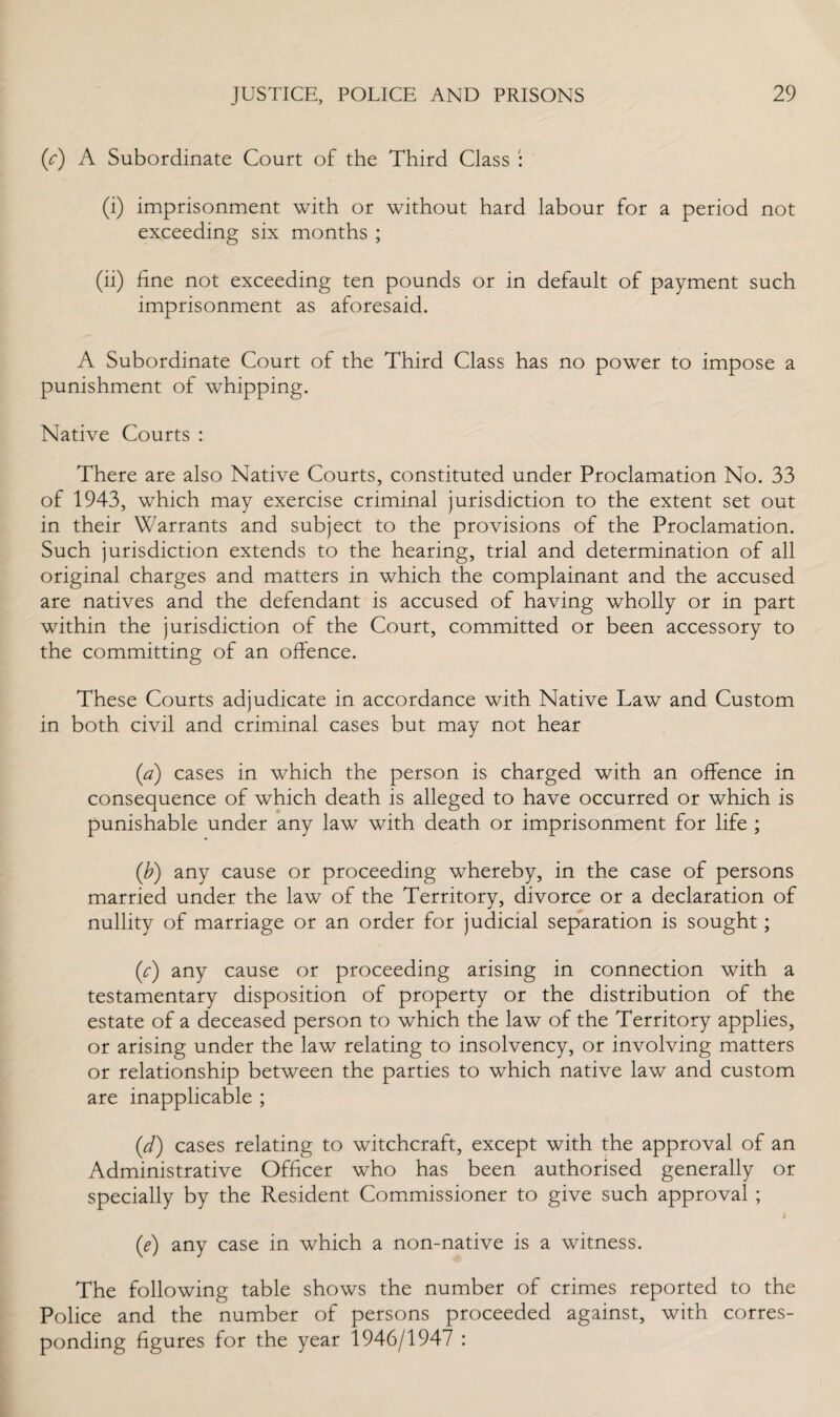 (c) A Subordinate Court of the Third Class : (i) imprisonment with or without hard labour for a period not exceeding six months ; (ii) fine not exceeding ten pounds or in default of payment such imprisonment as aforesaid. A Subordinate Court of the Third Class has no power to impose a punishment of whipping. Native Courts : There are also Native Courts, constituted under Proclamation No. 33 of 1943, which may exercise criminal jurisdiction to the extent set out in their Warrants and subject to the provisions of the Proclamation. Such jurisdiction extends to the hearing, trial and determination of all original charges and matters in which the complainant and the accused are natives and the defendant is accused of having wholly or in part within the jurisdiction of the Court, committed or been accessory to the committing of an offence. These Courts adjudicate in accordance with Native Law and Custom in both civil and criminal cases but may not hear (a) cases in which the person is charged with an offence in consequence of which death is alleged to have occurred or which is punishable under any law with death or imprisonment for life ; (b) any cause or proceeding whereby, in the case of persons married under the law of the Territory, divorce or a declaration of nullity of marriage or an order for judicial separation is sought; (c) any cause or proceeding arising in connection with a testamentary disposition of property or the distribution of the estate of a deceased person to which the law of the Territory applies, or arising under the law relating to insolvency, or involving matters or relationship between the parties to which native law and custom are inapplicable ; (d) cases relating to witchcraft, except with the approval of an Administrative Officer who has been authorised generally or specially by the Resident Commissioner to give such approval ; ) (e) any case in which a non-native is a witness. The following table shows the number of crimes reported to the Police and the number of persons proceeded against, with corres¬ ponding figures for the year 1946/1947 :