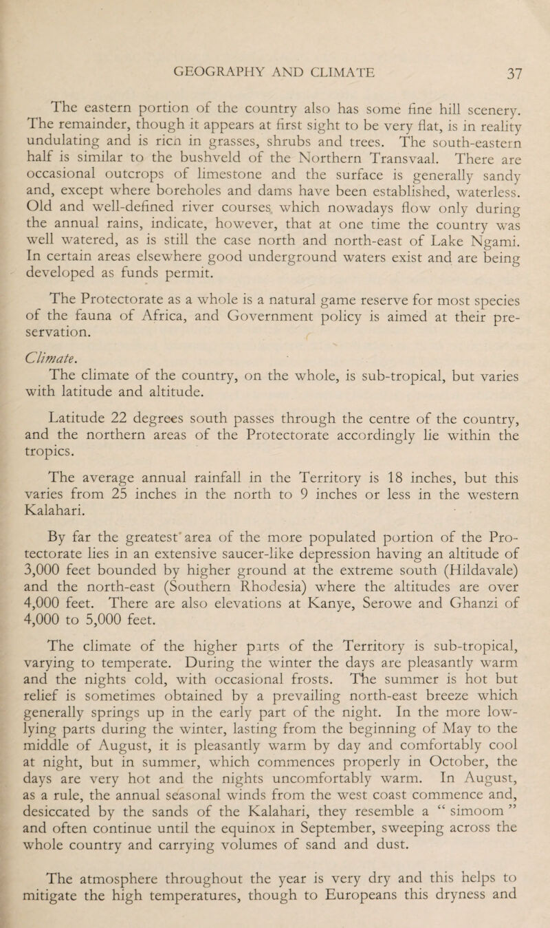 The eastern portion of the country also has some fine hill scenery. The remainder, though it appears at first sight to be very fiat, is in reality undulating and is ricn in grasses, shrubs and trees. The south-eastern half is similar to the bushveld of the Northern Transvaal. There are occasional outcrops of limestone and the surface is generally sandy and, except where boreholes and dams have been established, waterless. Old and well-defined river courses which nowadays flow only during the annual rains, indicate, however, that at one time the country was well watered, as is still the case north and north-east of Lake Ngami. In certain areas elsewhere good underground waters exist and are being developed as funds permit. The Protectorate as a whole is a natural game reserve for most species of the fauna of Africa, and Government policy is aimed at their pre¬ servation. Climate. The climate of the country, on the whole, is sub-tropical, but varies with latitude and altitude. Latitude 22 degrees south passes through the centre of the country, and the northern areas of the Protectorate accordingly lie within the tropics. The average annual rainfall in the Territory is 18 inches, but this varies from 25 inches in the north to 9 inches or less in the western Kalahari. By far the greatest area of the more populated portion of the Pro¬ tectorate lies in an extensive saucer-like depression having an altitude of 3,000 feet bounded by higher ground at the extreme south (Hildavale) and the north-east (Southern Rhodesia) where the altitudes are over 4,000 feet. There are also elevations at Kanye, Serowe and Ghanzi of 4,000 to 5,000 feet. The climate of the higher parts of the Territory is sub-tropical, varying to temperate. During the winter the days are pleasantly warm and the nights cold, with occasional frosts. The summer is hot but relief is sometimes obtained by a prevailing north-east breeze which generally springs up in the early part of the night. In the more low- lying parts during the winter, lasting from the beginning of May to the middle of August, it is pleasantly warm by day and comfortably cool at night, but in summer, which commences properly in October, the days are very hot and the nights uncomfortably warm. In August, as a rule, the annual seasonal winds from the west coast commence and, desiccated by the sands of the Kalahari, they resemble a “ simoom ” and often continue until the equinox in September, sweeping across the whole country and carrying volumes of sand and dust. The atmosphere throughout the year is very dry and this helps to mitigate the high temperatures, though to Europeans this dryness and