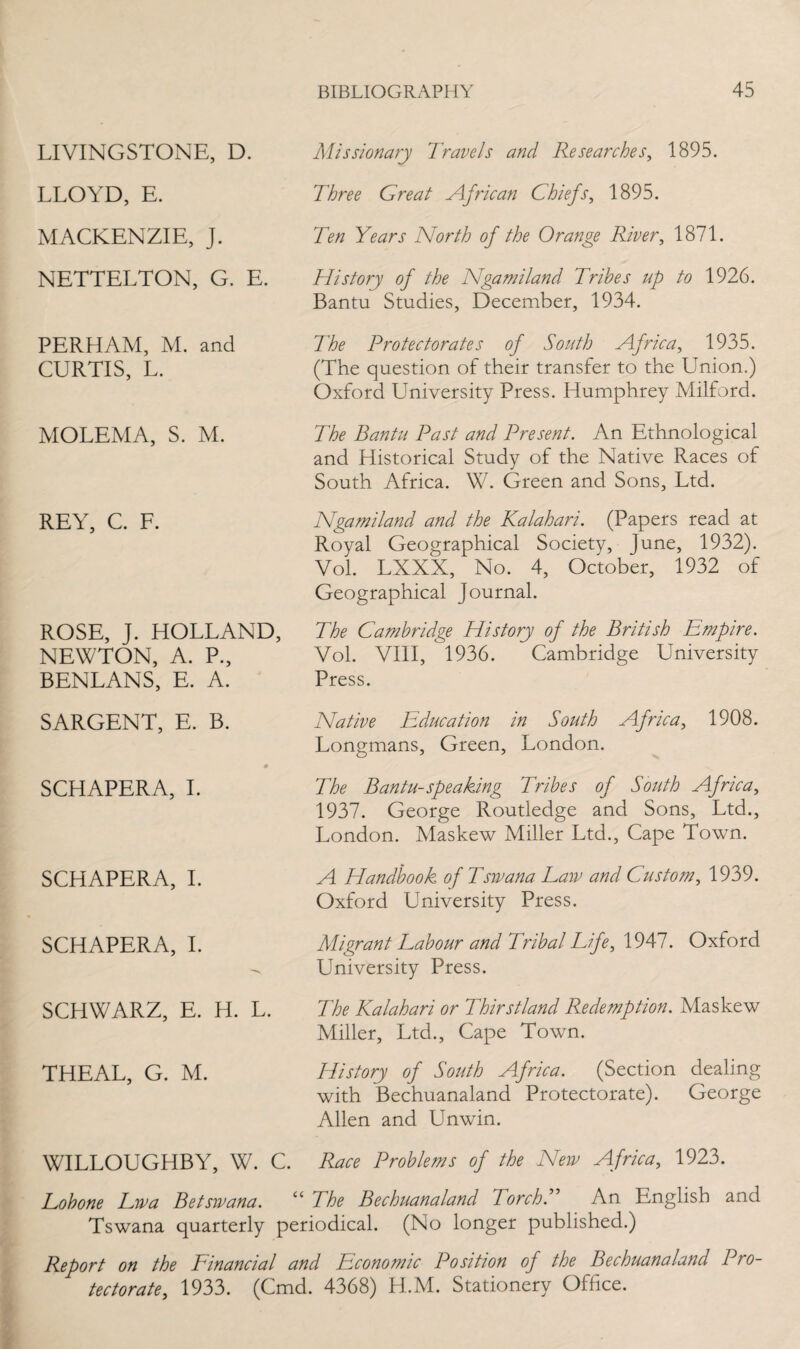 LIVINGSTONE, D. LLOYD, E. MACKENZIE, J. NETTELTON, G. E. PERHAM, M. and CURTIS, L. MOLEMA, S. M. REY, C. F. ROSE, J. HOLLAND, NEWTON, A. P., BENLANS, E. A. SARGENT, E. B. SCHAPERA, I. SCHAPERA, I. SCHAPERA, I. SCHWARZ, E. H. L. THEAL, G. M. Missionary Travels and Researches, 1895. Three Great African Chiefs, 1895. Ten Years North of the Orange River, 1871. History of the Ngamiland Tribes up to 1926. Bantu Studies, December, 1934. The Protectorates of South Africa, 1935. (The question of their transfer to the Union.) Oxford University Press. Humphrey Milford. The Bantu Past and Present. An Ethnological and Historical Study of the Native Races of South Africa. W. Green and Sons, Ltd. Ngamiland and the Kalahari. (Papers read at Royal Geographical Society, June, 1932). Vol. LXXX, No. 4, October, 1932 of Geographical Journal. The Cambridge History of the British Empire. Vol. VIII, 1936. Cambridge University Press. Native Education in South Africa, 1908. Longmans, Green, London. The Bantu-speaking Tribes of South Africa, 1937. George Routledge and Sons, Ltd., London. Maskew Miller Ltd., Cape Town. A Handbook of Tsivana Law and Custom, 1939. Oxford University Press. Migrant Labour and Tribal Life, 1947. Oxford University Press. The Kalahari or Thirstland Redemption. Maskew Miller, Ltd., Cape Town. History of South Africa. (Section dealing with Bechuanaland Protectorate). George Allen and Unwin. WILLOUGHBY, W. C. Race Problems of the New Africa, 1923. Lobone Lwa Betswana. “ The Bechuanaland Torch. An English and Tswana quarterly periodical. (No longer published.) Report on the Financial and Economic Position of the Bechuanaland Pro¬ tectorate, 1933. (Cmd. 4368) H.M. Stationery Office.