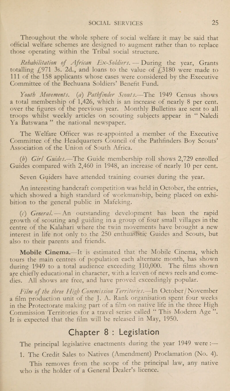 Throughout the whole sphere of social welfare it may be said that official welfare schemes are designed to augment rather than to replace those operating within the Tribal social structure. Rehabilitation of African Ex-Soldiers. — During the year. Grants totalling £971 3s. 2d., and loans to the value of £3180 were made to 111 of the 158 applicants whose cases were considered by the Executive Committee of the Bechuana Soldiers’ Benefit Fund. Youth Movements, (a) Pathfinder Scouts.—The 1949 Census shows a total membership of 1,426, which is an increase of nearly 8 per cent, over the figures of the previous year. Monthly Bulletins are sent to all troops whilst weekly articles on scouting subjects appear in “ Naledi Ya Batswana ” the national newspaper. The Welfare Officer was re-appointed a member of the Executive Committee of the Headquarters Council of the Pathfinders Boy Scouts’ Association of the Union of South Africa. (b) Girl Guides.—The Guide membership roll shows 2,729 enrolled Guides compared with 2,460 in 1948, an increase of nearly 10 per cent. Seven Guiders have attended training courses during the year. An interesting handcraft competition was held in October, the entries, which showed a high standard of workmanship, being placed on exhi¬ bition to the general public in Mafeking. (c) General. — An outstanding development has been the rapid growth of scouting and guiding in a group of four small villages in the centre of the Kalahari where the twin movements have brought a new interest in life not only to the 250 enthuaslstic Guides and Scouts, but also to their parents and friends. Mobile Cinema.—It is estimated that the Mobile Cinema, which tours the main centres of population each alternate month, has shown during 1949 to a total audience exceeding 110,000. The films shown are chiefly educational in character, with a leaven of news reels and come¬ dies. All shows are free, and have proved exceedingly popular. Film of the three High Commission Territories.—In October /November a film production unit of the J. A. Rank organisation spent four weeks in the Protectorate making part of a film on native life in the three High Commission Territories for a travel series called “ This Modern Age It is expected that the film will be released in May, 1950. Chapter 8 : Legislation The principal legislative enactments during the year 1949 were :— 1. The Credit Sales to Natives (Amendment) Proclamation (No. 4). This removes from the scope of the principal law, any native who is the holder of a General Dealer’s licence.