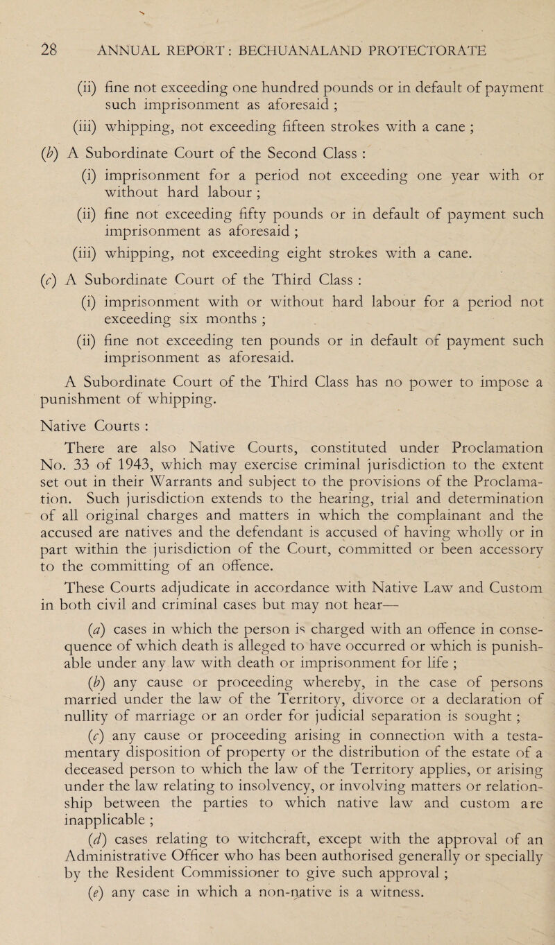 (ii) fine not exceeding one hundred pounds or in default of payment such imprisonment as aforesaid ; (iii) whipping, not exceeding fifteen strokes with a cane ; (b) A Subordinate Court of the Second Class : (i) imprisonment for a period not exceeding one year with or without hard labour ; (ii) fine not exceeding fifty pounds or in default of payment such imprisonment as aforesaid ; (iii) whipping, not exceeding eight strokes with a cane. (c) A Subordinate Court of the Third Class : (i) imprisonment with or without hard labour for a period not exceeding six months ; (ii) fine not exceeding ten pounds or in default of payment such imprisonment as aforesaid. A Subordinate Court of the Third Class has no power to impose a punishment of whipping. Native Courts : There are also Native Courts, constituted under Proclamation No. 33 of 1943, which may exercise criminal jurisdiction to the extent set out in their Warrants and subject to the provisions of the Proclama¬ tion. Such jurisdiction extends to the hearing, trial and determination of all original charges and matters in which the complainant and the accused are natives and the defendant is accused of having wholly or in part within the jurisdiction of the Court, committed or been accessory to the committing of an offence. These Courts adjudicate in accordance with Native Law and Custom in both civil and criminal cases but may not hear— (a) cases in which the person is charged with an offence in conse¬ quence of which death is alleged to have occurred or which is punish¬ able under any law with death or imprisonment for life ; (b) any cause or proceeding whereby, in the case of persons married under the law of the Territory, divorce or a declaration of nullity of marriage or an order for judicial separation is sought; (c) any cause or proceeding arising in connection with a testa¬ mentary disposition of property or the distribution of the estate of a deceased person to which the law of the Territory applies, or arising under the law relating to insolvency, or involving matters or relation¬ ship between the parties to which native law and custom are inapplicable ; (d) cases relating to witchcraft, except with the approval of an Administrative Officer who has been authorised generally or specially by the Resident Commissioner to give such approval ; (e) any case in which a non-native is a witness.