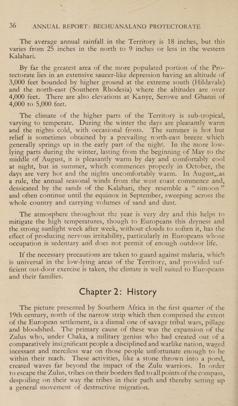 The average annual rainfall in the Territory is 18 inches, but this varies from 25 inches in the north to 9 inches or less in the western Kalahari. By far the greatest area of the more populated portion of the Pro¬ tectorate lies in an extensive saucer-like depression having an altitude of 3,000 feet bounded by higher ground at the extreme south (ITildavale) and the north-east (Southern Rhodesia) where the altitudes are over 4,000 feet. There are also elevations at Kanye, Serowe and Ghanzi of 4,000 to 5,000 feet. The climate of the higher parts of the Territory is sub-tropical, varying to temperate. During the winter the days are pleasantly warm and the nights cold, with occasional frosts. The summer is hot but relief is sometimes obtained by a prevailing north-east breeze which generally springs up in the early part of the night. In the more low- lying parts during the winter, lasting from the beginning of May to the middle of August, it is pleasantly warm by day and comfortably cool at night, but in summer, which commences properly in October, the days are very hot and the nights uncomfortably warm. In August,,as a rule, the annual seasonal winds from the west coast commence and, dessicated by the sands of the Kalahari, they resemble a C£ simoon ” and often continue until the equinox in September, sweeping across the whole country and carrying volumes of sand and dust. The atmosphere throughout the year is very dry and this helps to mitigate the high temperatures, though to Europeans this dryness and the strong sunlight week after week, without clouds to soften it, has the effect of producing nervous irritability, particularly in Europeans whose occupation is sedentary and does not permit of enough outdoor life. If the necessary precautions are taken to guard against malaria, which is universal in the low-lying areas of the Territory, and provided suf¬ ficient out-door exercise is taken, the climate is well suited to Europeans and their families. Chapter 2: History The picture presented by Southern Africa in the first quarter of the 19th century, north of the narrow strip which then comprised the extent of the European settlement, is a dismal one of savage tribal wars, pillage and bloodshed. The primary cause of these was the expansion of the Zulus who, under Chaka, a military genius who had created out of a comparatively insignificant people a disciplined and warlike nation, waged incessant and merciless war on those people unfortunate enough to be within their reach. These activities, like a stone thrown into a pond, created waves far beyond the impact of the Zulu warriors. In order to escape the Zulus, tribes on their borders fled to all points of the compass, despoiling on their way the tribes in their path and thereby setting up a general movement of destructive migration.