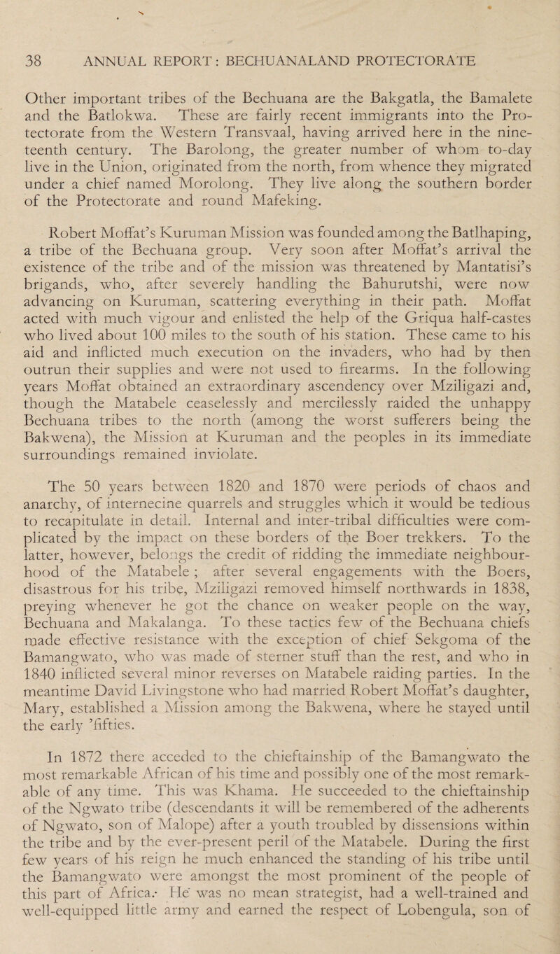 Other important tribes of the Bechuana are the Bakgatla, the Bamalete and the Batlokwa. These are fairly recent immigrants into the Pro¬ tectorate from the Western Transvaal, having arrived here in the nine¬ teenth century. The Barolong, the greater number of whom to-day live in the Union, originated from the north, from whence they migrated under a chief named Morolong. They live along the southern border of the Protectorate and round Mafeking. Robert Moffat’s Kuruman Mission was founded among the Batlhaping, a tribe of the Bechuana group. Very soon after Moffat’s arrival the existence of the tribe and of the mission was threatened by Mantatisi’s brigands, who, after severely handling the Bahurutshi, were now advancing on Kuruman, scattering everything in their path. Moffat acted with much vigour and enlisted the help of the Griqua half-castes who lived about 100 miles to the south of his station. These came to his aid and inflicted much execution on the invaders, who had by then outrun their supplies and were not used to firearms. In the following years Moffat obtained an extraordinary ascendency over Mziligazi and, though the Matabele ceaselessly and mercilessly raided the unhappy Bechuana tribes to the north (among the worst sufferers being the Bakwena), the Mission at Kuruman and the peoples in its immediate surroundings remained inviolate. The 50 years between 1820 and 1870 were periods of chaos and anarchy, of internecine quarrels and struggles which it would be tedious to recapitulate in detail. Internal and inter-tribal difficulties were com¬ plicated by the impact on these borders of the Boer trekkers. To the latter, however, belongs the credit of ridding the immediate neighbour¬ hood of the Matabele; after several engagements with the Boers, disastrous for his tribe, Mziligazi removed himself northwards in 1838, preying whenever he got the chance on weaker people on the way, Bechuana and Makalanga. To these tactics few of the Bechuana chiefs made effective resistance with the exception of chief Sekgoma of the Bamangwato, who was made of sterner stuff than the rest, and who in 1840 inflicted several minor reverses on Matabele raiding parties. In the meantime David Livingstone who had married Robert Moffat’s daughter, Mary, established a Mission among the Bakwena, where he stayed until the early ’fifties. In 1872 there acceded to the chieftainship of the Bamangwato the most remarkable African of his time and possibly one of the most remark¬ able of any time. This was Khama. He succeeded to the chieftainship of the Ngwato tribe (descendants it will be remembered of the adherents of Ngwato, son of Malope) after a youth troubled by dissensions within the tribe and by the ever-present peril of the Matabele. During the first few years of his reign he much enhanced the standing of his tribe until the Bamangwato were amongst the most prominent of the people of this part of Africa.* He was no mean strategist, had a well-trained and well-equipped little army and earned the respect of Lobengula, son of