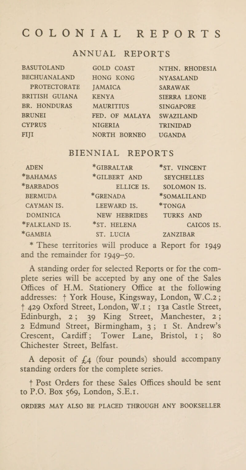 COLONIAL REPORTS ANNUAL REPORTS BASUTOLAND BECHU AN ALAND PROTECTORATE BRITISH GUIANA BR. HONDURAS BRUNEI CYPRUS FIJI GOLD COAST HONG KONG JAMAICA KENYA MAURITIUS FED. OF MALAYA NIGERIA NORTH BORNEO NTHN. RHODESIA NY AS ALAND SARAWAK SIERRA LEONE SINGAPORE SWAZILAND TRINIDAD UGANDA BIENNIAL REPORTS ADEN ♦BAHAMAS ♦BARBADOS BERMUDA CAYMAN IS. DOMINICA ♦FALKLAND IS. ♦GAMBIA ♦GIBRALTAR ♦gilbert AND ELLICE IS ♦GRENADA LEEWARD IS. NEW HEBRIDES *ST. HELENA ST. LUCIA *ST. VINCENT SEYCHELLES SOLOMON IS. ♦SOMALILAND ♦tonga TURKS AND CAICOS IS ZANZIBAR ♦ These territories will produce a Report for 1949 and the remainder for 1949-50. A standing order for selected Reports or for the com¬ plete series will be accepted by any one of the Sales Offices of H.M. Stationery Office at the following addresses: f York House, Kingsway, London, W.C.2; f 429 Oxford Street, London, W.i ; 13a Castle Street, Edinburgh, 2; 39 King Street, Manchester, 2; 2 Edmund Street, Birmingham, 3 ; 1 St. Andrew’s Crescent, Cardiff; Tower Lane, Bristol, 1 ; 80 Chichester Street, Belfast. A deposit of £4 (four pounds) should accompany standing orders for the complete series. f Post Orders for these Sales Offices should be sent to P.O. Box 569, London, S.E.i. ORDERS MAY ALSO BE PLACED THROUGH ANY BOOKSELLER