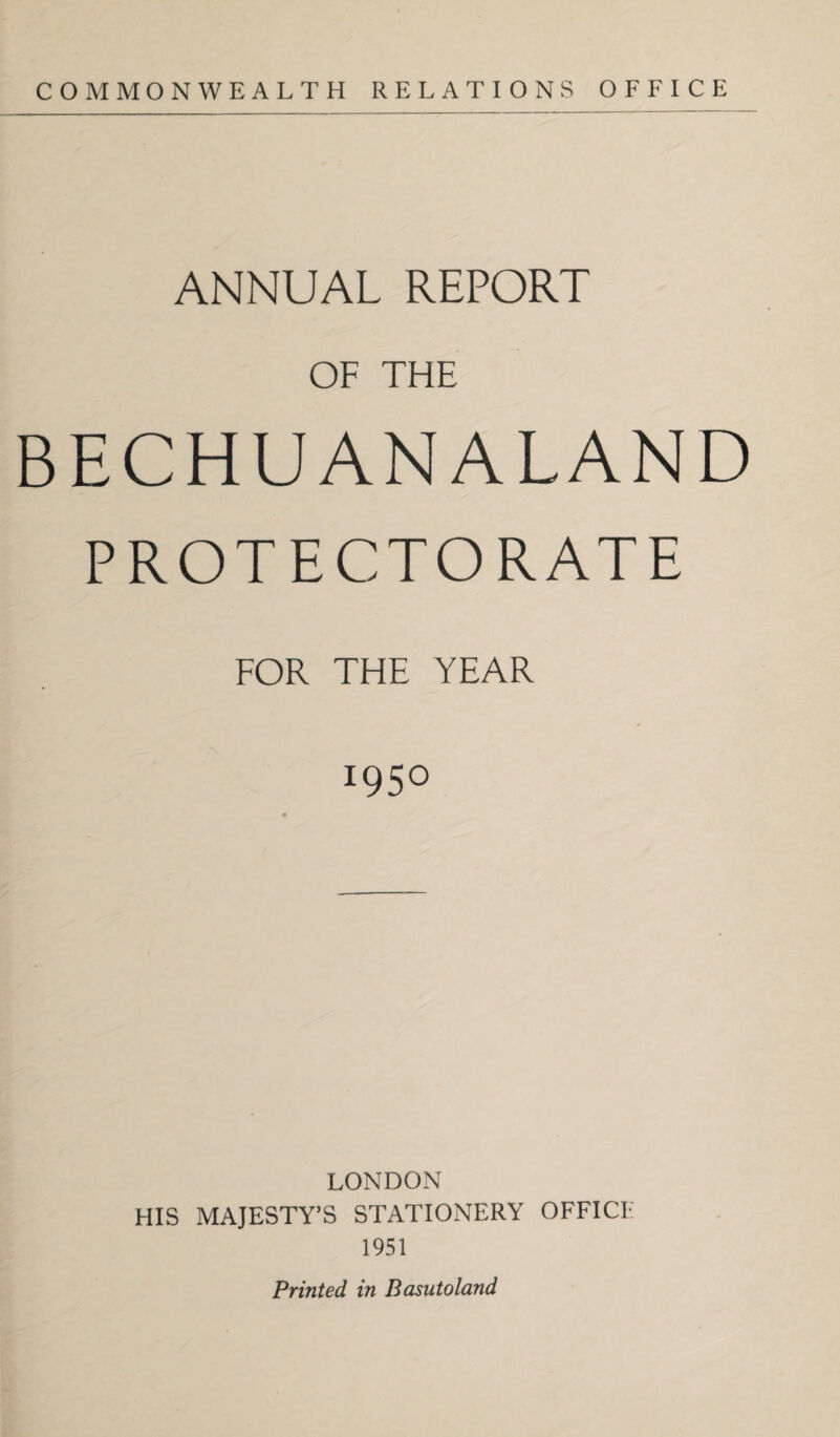 COMMONWEALTH RELATIONS OFFICE ANNUAL REPORT OF THE BECHUANALAND PROTECTORATE FOR THE YEAR 1950 LONDON HIS MAJESTY’S STATIONERY OFFICI- 1951 Printed in Basutoland