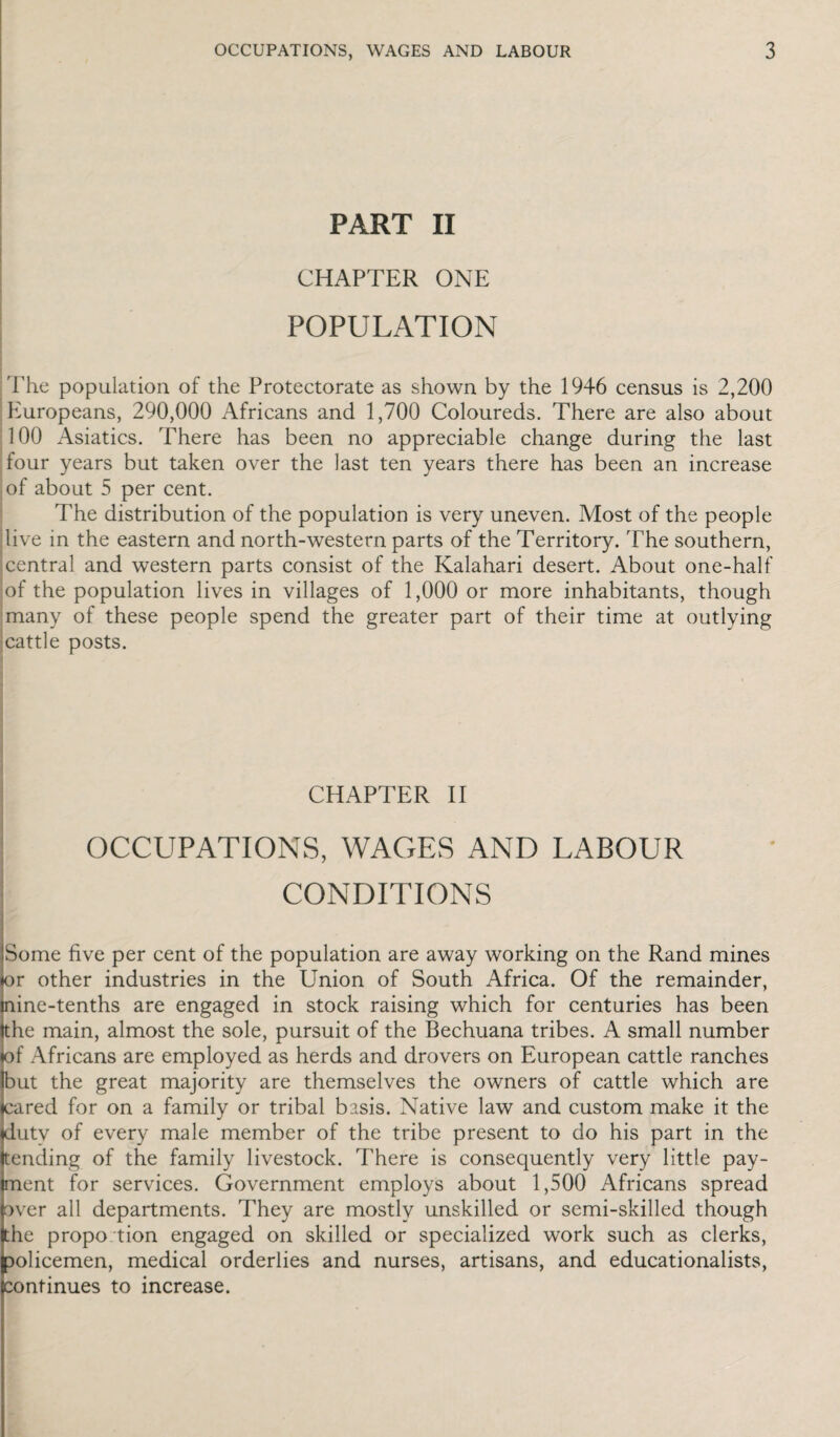PART II i CHAPTER ONE POPULATION iThe population of the Protectorate as shown by the 1946 census is 2,200 Europeans, 290,000 Africans and 1,700 Coloureds. There are also about 100 Asiatics. There has been no appreciable change during the last jfour years but taken over the last ten years there has been an increase .of about 5 per cent. The distribution of the population is very uneven. Most of the people ilive in the eastern and north-western parts of the Territory. The southern, jcentral and western parts consist of the Kalahari desert. About one-half |of the population lives in villages of 1,000 or more inhabitants, though ;many of these people spend the greater part of their time at outlying jcattle posts. i \ ] ( ) I I CHAPTER H * OCCUPATIONS, WAGES AND LABOUR CONDITIONS Some five per cent of the population are away working on the Rand mines or other industries in the Union of South Africa. Of the remainder, nine-tenths are engaged in stock raising which for centuries has been the main, almost the sole, pursuit of the Bechuana tribes. A small number of Africans are employed as herds and drovers on European cattle ranches but the great majority are themselves the owners of cattle which are cared for on a family or tribal basis. Native law and custom make it the duty of every male member of the tribe present to do his part in the tending of the family livestock. There is consequently very little pay¬ ment for services. Government employs about 1,500 Africans spread over all departments. They are mostly unskilled or semi-skilled though the propo tion engaged on skilled or specialized work such as clerks, aolicemen, medical orderlies and nurses, artisans, and educationalists, continues to increase.