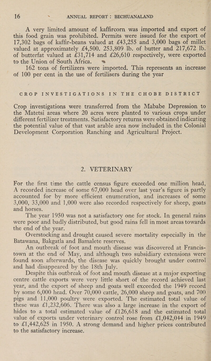 A very limited amount of kaffircorn was imported and export of this food grain was prohibited. Permits were issued for the export of 17,302 bags of kaffir-beans valued at £43,255 and 3,000 bags of millet valued at approximately £4,500. 253,809 lb. of butter and 217,672 lb. of butterfat valued at £31,714 and £26,610 respectively, were exported to the Union of South Africa. % 162 tons of fertilizers were imported. This represents an increase of 100 per cent in the use of fertilisers during the year CROP INVESTIGATIONS IN THE CHOBE DISTRICT Crop investigations were transferred from the Mababe Depression to the Matetsi areas where 20 acres were planted to various crops under different fertilizer treatments. Satisfactory returns were obtained indicating the potential value of that vast arable area now included in the Colonial Development Corporation Ranching and Agricultural Project. 2. VETERINARY For the first time the cattle census figure exceeded one million head, A recorded increase of some 67,000 head over last year’s figure is partly accounted for by more efficient enumeration, and increases of some 3,000, 33,000 and 1,000 were also recorded respectively for sheep, goats and horses. The year 1950 was not a satisfactory one for stock. In general rains were poor and badly distributed, but good rains fell in most areas towards the end of the year. Overstocking and drought caused severe mortality especially in the Batawana, Bakgatla and Bamalete reserves. An outbreak of foot and mouth disease was discovered at Francis- town at the end of May, and although two subsidiary extensions were found soon afterwards, the disease was quickly brought under control and had disappeared by the 18th July. Despite this outbreak of foot and mouth disease at a major exporting centre cattle exports were very little short of the record achieved last year, and the export of sheep and goats well exceeded the 1949 record by some 6,000 head. Over 70,000 cattle, 26,000 sheep and goats, and 700 pigs and 11,000 poultry were exported. The estimated total value of these was £1,232,606. There was also a large increase in the export of hides to a total estimated value of £126,618 and the estimated total value of exports under veterinary control rose from £1,042,044 in 1949 to £1,442,625 in 1950. A strong demand and higher prices contributed to the satisfactory increase.
