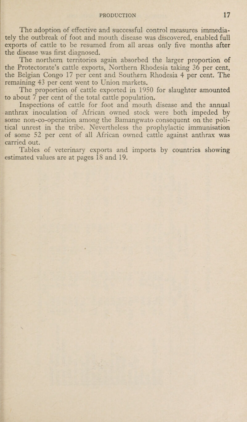The adoption of effective and successful control measures immedia¬ tely the outbreak of foot and mouth disease was discovered, enabled full exports of cattle to be resumed from all areas only five months after the disease was first diagnosed. The northern territories again absorbed the larger proportion of the Protectorate’s cattle exports, Northern Rhodesia taking 36 per cent, the Belgian Congo 17 per cent and Southern Rhodesia 4 per cent. The remaining 43 per cent went to Union markets. The proportion of cattle exported in 1950 for slaughter amounted to about 7 per cent of the total cattle population. Inspections of cattle for foot and mouth disease and the annual anthrax inoculation of African owned stock were both impeded by some non-co-operation among the Bamangwato consequent on the poli¬ tical unrest in the tribe. Nevertheless the prophylactic immunisation of some 52 per cent of all African owned cattle against anthrax was carried out. Tables of veterinary exports and imports by countries showing estimated values are at pages 18 and 19.