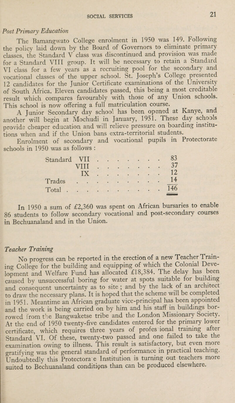 Post Primary Education The Bamangwato College enrolment in 1950 was 149. Following the policy laid down by the Board of Governors to eliminate primary classes, the Standard V class was discontinued and provision was made for a Standard VIII group. It will be necessary to retain a Standard VI class for a few years as a recruiting pool for the secondary and vocational classes of the upper school. St. Joseph s College presented 12 candidates for the Junior Certificate examinations of the University of South Africa. Eleven candidates passed, this being a most creditable result which compares favourably with those of any Union schools. This school is now offering a full matriculation course. A Junior Secondary day school has been opened at Kanye, and another will begin at Mochudi in January, 1951. These day schools provide cheaper education and will relieve pressure on boarding institu¬ tions when and if the Union bans extra-territorial students. Enrolment of secondary and vocational pupils in Protectorate schools in 1950 was as follows : Standard VII ... . ... 83 VIII .... ... 37 IX ... . ... 12 Trades • ••••• ... 14 Total . • ••••• ... 146 In 1950 a sum of £2,360 was spent on African bursaries to enable 86 students to follow secondary vocational and post-secondary courses in Bechuanaland and in the Union. Teacher Training No progress can be reported in the erection of a new Teacher Train¬ ing College for the building and equipping of which the Colonial Deve¬ lopment and Welfare Fund has allocated £18,384. The delay has been caused by unsuccessful boring for water at spots suitable for building and consequent uncertainty as to site ; and by the lack of an architect to draw the necessary plans. It is hoped that the scheme will be completed in 1951. Meantime an African graduate vice-principal has been appointed and the work is being carried on by him and his staff in buildings bor¬ rowed from the Bangwaketse tribe and the London Missionary Society. At the end of 1950 twenty-five candidates entered for the primary lower certificate, which requires three years of profes ional training Standard VL Of these, twenty-two passed and one failed to take the examination owing to illness. This result is satisfactory, but even rnore gratifying was the general standard of performance in practical teaching. Undoubtedly this Protectora e Institution is turning out teachers more suited to Bechuanaland conditipns than can be produced elsewhere.