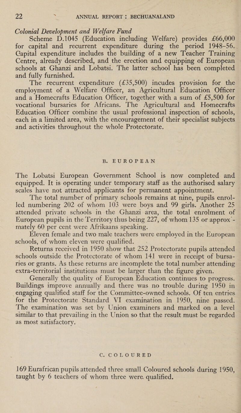 Colonial Development and Welfare Fund Scheme D.1045 (Education including Welfare) provides £66,000 for capital and recurrent expenditure during the period 1948-56. Capital expenditure includes the building of a new Teacher Training Centre, already described, and the erection and equipping of European schools at Ghanzi and Lobatsi. The latter school has been completed and fully furnished. The recurrent expenditure (£35,500) incudes provision for the employment of a Welfare Officer, an Agricultural Education Officer and a Homecrafts Education Officer, together with a sum of £5,500 for vocational bursaries for Africans. The Agricultural and Homecrafts Education Officer combine the usual professional inspection of schools, each in a limited area, with the encouragement of their specialist subjects and activities throughout the whole Protectorate. B. EUROPEAN The Lobatsi European Government School is now completed and equipped. It is operating under temporary staff as the authorised salary scales have not attracted applicants for permanent appointment. The total number of primary schools remains at nine, pupils enrol¬ led numbering 202 of whom 103 were boys and 99 girls. Another 25 attended private schools in the Ghanzi area, the total enrolment of European pupils in the Territory thus being 227, of whom 135 or approx mately 60 per cent were Afrikaans speaking. Eleven female and two male teachers were employed in the European schools, of whom eleven were qualified. Returns received in 1950 show that 252 Protectorate pupils attended schools outside the Protectorate of whom 141 were in receipt of bursa¬ ries or grants. As these returns are incomplete the total number attending extra-territorial institutions must be larger than the figure given. Generally the, quality of European Education continues to progress. Buildings improve annually and there was no trouble during 1950 in engaging qualified staff for the Committee-owned schools. Of ten entries for the Protectorate Standard VI examination in 1950, nine passed. The examination was set by Union examiners and marked on a level similar to that prevailing in the Union so that the result must be regarded as most satisfactory. C. COLOURED 169 Eurafrican pupils attended three small Coloured schools during 1950, taught by 6 teachers of whom three were, qualified.