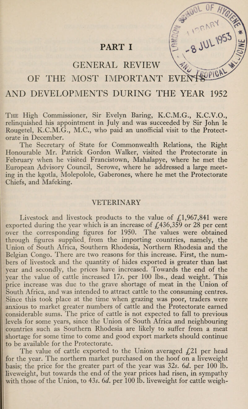 AND DEVELOPMENTS DURING THE YEAR 1952 The High Commissioner, Sir Evelyn Baring, K.C.M.G., K.C.V.O., relinquished his appointment in July and was succeeded by Sir John le Rougetel, K.C.M.G., M.C., who paid an unofficial visit to the Protect¬ orate in December. The Secretary of State for Commonwealth Relations, the Right Honourable Mr. Patrick Gordon Walker, visited the Protectorate in February when he visited Francistown, Mahalapye, where he met the European Advisory Council, Serowe, where he addressed a large meet¬ ing in the kgotla, Molepolole, Gaberones, where he met the Protectorate Chiefs, and Mafeking. VETERINARY Livestock and livestock products to the value of ^ 1,967,841 were exported during the year which is an increase of .£436,359 or 28 per cent over the corresponding figures for 1950. The values were obtained through figures supplied from the importing countries, namely, the Union of South Africa, Southern Rhodesia, Northern Rhodesia and the Belgian Congo. There are two reasons for this increase. First, the num¬ bers of livestock and the quantity of hides exported is greater than last year and secondly, the prices have increased. Towards the end of the year the value of cattle increased 17s. per 100 lbs., dead weight. This price increase was due to the grave shortage of meat in the Union of South Africa, and was intended to attract cattle to the consuming centres. Since this took place at the time when grazing was poor, traders were anxious to market greater numbers of cattle and the Protectorate earned considerable sums. The price of cattle is not expected to fall to previous levels for some years, since the Union of South Africa and neighbouring countries such as Southern Rhodesia are likely to suffer from a meat shortage for some time to come and good export markets should continue to be available for the Protectorate. The value of cattle exported to the Union averaged £21 per head for the year. The northern market purchased on the hoof on a liveweight basis; the price for the greater part of the year was 32s. 6d. per 100 lb. liveweight, but towards the end of the year prices had risen, in sympathy with those of the Union, to 43s. 6d. per 100 lb. liveweight for cattle weigh-