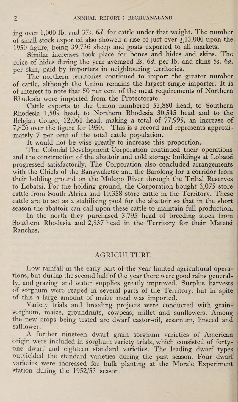 ing over 1,000 lb. and 37$. 6d. for cattle under that weight. The number of small stock expor ed also showed a rise of just over £13,000 upon the 1950 figure, being 39,736 sheep and goats exported to all markets. Similar increases took place for bones and hides and skins. The price of hides during the year averaged 2s. 6d. per lb. and skins 5s. 6d. per skin, paid by importers in neighbouring territories. The northern territories continued to import the greater number of cattle, although the Union remains the largest single importer. It is of interest to note that 50 per cent of the meat requirements of Northern Rhodesia were imported from the Protectorate. Cattle exports to the Union numbered 53,880 head, to Southern Rhodesia 1,509 head, to Northern Rhodesia 30,545 head and to the Belgian Congo, 12,061 head, making a total of 77,995, an increase of 7,826 over the figure for 1950. This is a record and represents approxi¬ mately 7 per cent of the total cattle population. It would not be wise greatly to increase this proportion. The Colonial Development Corporation continued their operations and the construction of the abattoir and cold storage buildings at Lobatsi progressed satisfactorily. The Corporation also concluded arrangements with the Chiefs of the Bangwaketse and the Barolong for a corridor from their holding ground on the Molopo River through the Tribal Reserves to Lobatsi. For the holding ground, the Corporation bought 3,075 store cattle from South Africa and 10,358 store cattle in the Territory. These cattle are to act as a stabilising pool for the abattoir so that in the short season the abattoir can call upon these cattle to maintain full production. In the north they purchased 3,795 head of breeding stock from Southern Rhodesia and 2,837 head in the Territory for their Matetsi Ranches. AGRICULTURE Low rainfall in the early part of the year limited agricultural opera¬ tions, but during the second half of the year there were good rains general¬ ly, and grazing and water supplies greatly improved. Surplus harvests of sorghum were reaped in several parts of the Territory, but in spite of this a large amount of maize meal was imported. Variety trials and breeding projects were conducted with grain- sorghum, maize, groundnuts, cowpeas, millet and sunflowers. Among the new crops being tested are dwarf castor-oil, sesamum, linseed and safflower. A further nineteen dwarf grain sorghum varieties of American origin were included in sorghum variety trials, which consisted of forty- one dwarf and eighteen standard varieties. The leading dwarf types outyielded the standard varieties during the past season. Four dwarf varieties were increased for bulk planting at the Morale Experiment station during the 1952/53 season.